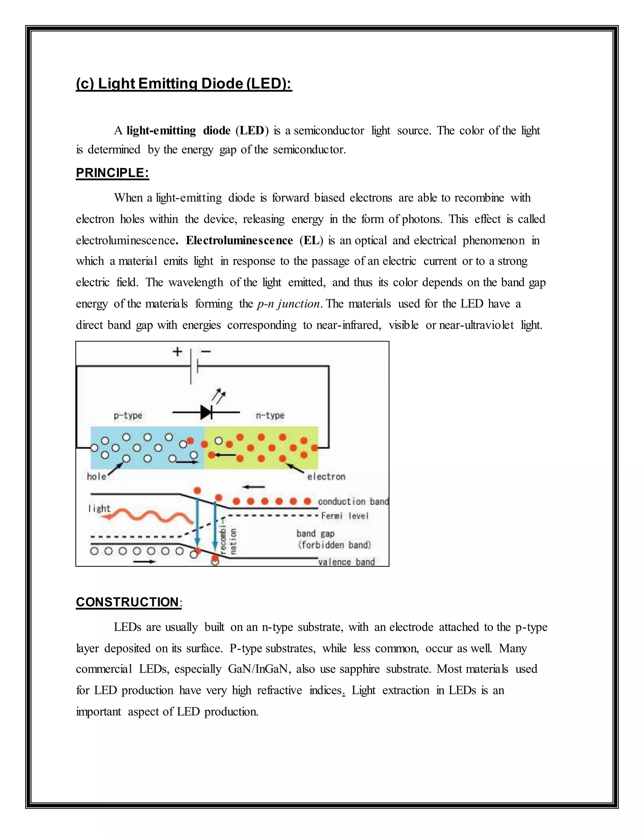 (c) Light Emitting Diode (LED):
A light-emitting diode (LED) is a semiconductor light source. The color of the light
is determined by the energy gap of the semiconductor.
PRINCIPLE:
When a light-emitting diode is forward biased electrons are able to recombine with
electron holes within the device, releasing energy in the form of photons. This effect is called
electroluminescence. Electroluminescence (EL) is an optical and electrical phenomenon in
which a material emits light in response to the passage of an electric current or to a strong
electric field. The wavelength of the light emitted, and thus its color depends on the band gap
energy of the materials forming the p-n junction. The materials used for the LED have a
direct band gap with energies corresponding to near-infrared, visible or near-ultraviolet light.
CONSTRUCTION:
LEDs are usually built on an n-type substrate, with an electrode attached to the p-type
layer deposited on its surface. P-type substrates, while less common, occur as well. Many
commercial LEDs, especially GaN/InGaN, also use sapphire substrate. Most materials used
for LED production have very high refractive indices. Light extraction in LEDs is an
important aspect of LED production.
 