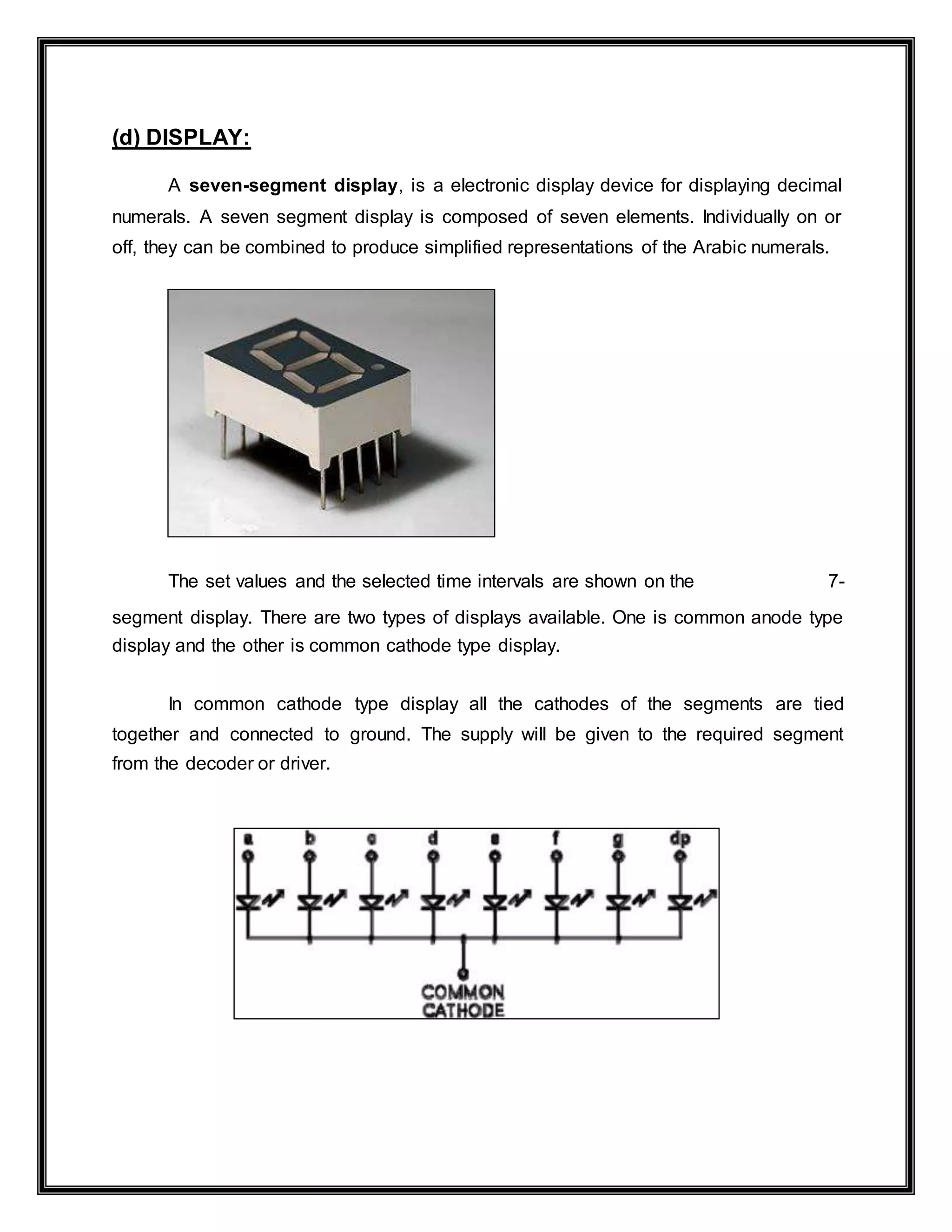 (d) DISPLAY:
A seven-segment display, is a electronic display device for displaying decimal
numerals. A seven segment display is composed of seven elements. Individually on or
off, they can be combined to produce simplified representations of the Arabic numerals.
The set values and the selected time intervals are shown on the 7-
segment display. There are two types of displays available. One is common anode type
display and the other is common cathode type display.
In common cathode type display all the cathodes of the segments are tied
together and connected to ground. The supply will be given to the required segment
from the decoder or driver.
 