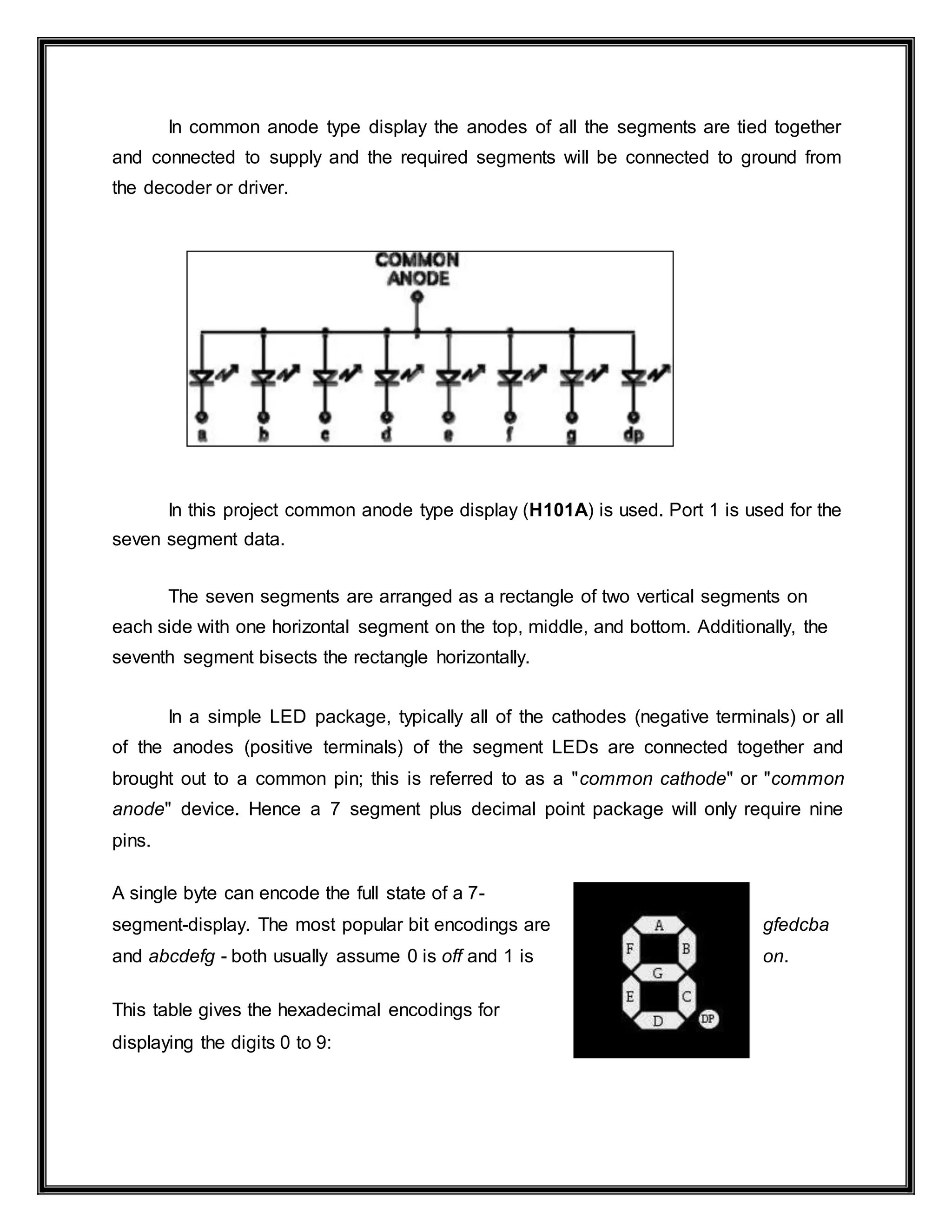 In common anode type display the anodes of all the segments are tied together
and connected to supply and the required segments will be connected to ground from
the decoder or driver.
In this project common anode type display (H101A) is used. Port 1 is used for the
seven segment data.
The seven segments are arranged as a rectangle of two vertical segments on
each side with one horizontal segment on the top, middle, and bottom. Additionally, the
seventh segment bisects the rectangle horizontally.
In a simple LED package, typically all of the cathodes (negative terminals) or all
of the anodes (positive terminals) of the segment LEDs are connected together and
brought out to a common pin; this is referred to as a "common cathode" or "common
anode" device. Hence a 7 segment plus decimal point package will only require nine
pins.
A single byte can encode the full state of a 7-
segment-display. The most popular bit encodings are gfedcba
and abcdefg - both usually assume 0 is off and 1 is on.
This table gives the hexadecimal encodings for
displaying the digits 0 to 9:
 