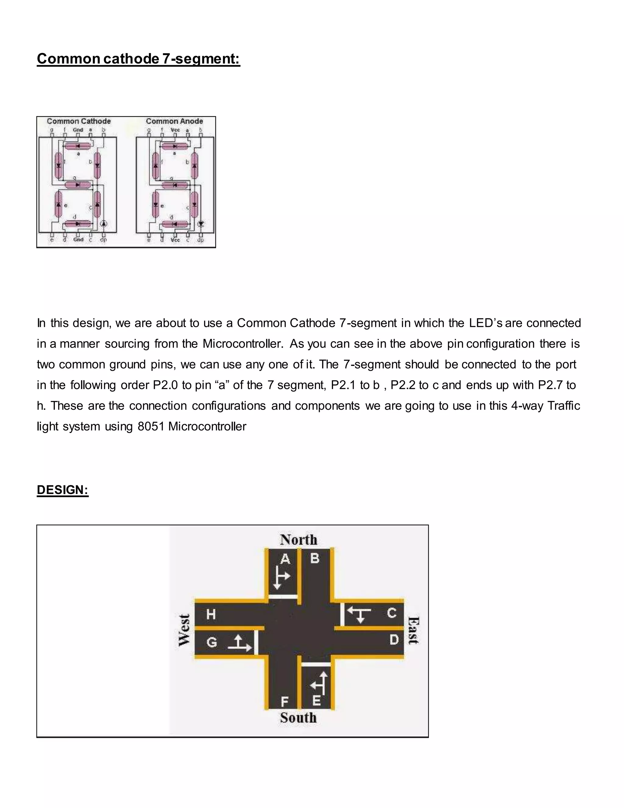 Common cathode 7-segment:
In this design, we are about to use a Common Cathode 7-segment in which the LED’s are connected
in a manner sourcing from the Microcontroller. As you can see in the above pin configuration there is
two common ground pins, we can use any one of it. The 7-segment should be connected to the port
in the following order P2.0 to pin “a” of the 7 segment, P2.1 to b , P2.2 to c and ends up with P2.7 to
h. These are the connection configurations and components we are going to use in this 4-way Traffic
light system using 8051 Microcontroller
DESIGN:
 