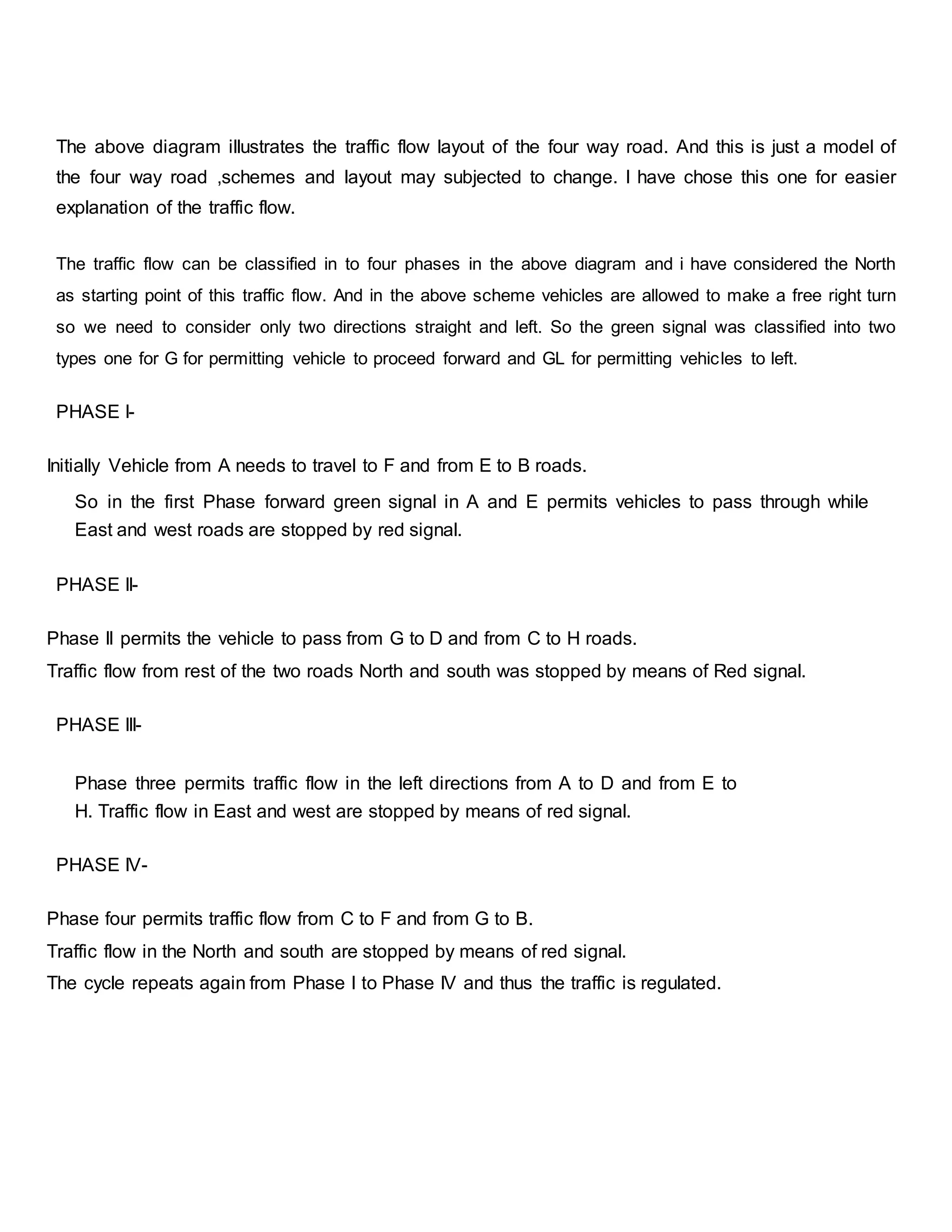 The above diagram illustrates the traffic flow layout of the four way road. And this is just a model of
the four way road ,schemes and layout may subjected to change. I have chose this one for easier
explanation of the traffic flow.
The traffic flow can be classified in to four phases in the above diagram and i have considered the North
as starting point of this traffic flow. And in the above scheme vehicles are allowed to make a free right turn
so we need to consider only two directions straight and left. So the green signal was classified into two
types one for G for permitting vehicle to proceed forward and GL for permitting vehicles to left.
PHASE I-
Initially Vehicle from A needs to travel to F and from E to B roads.
So in the first Phase forward green signal in A and E permits vehicles to pass through while
East and west roads are stopped by red signal.
PHASE II-
Phase II permits the vehicle to pass from G to D and from C to H roads.
Traffic flow from rest of the two roads North and south was stopped by means of Red signal.
PHASE III-
Phase three permits traffic flow in the left directions from A to D and from E to
H. Traffic flow in East and west are stopped by means of red signal.
PHASE IV-
Phase four permits traffic flow from C to F and from G to B.
Traffic flow in the North and south are stopped by means of red signal.
The cycle repeats again from Phase I to Phase IV and thus the traffic is regulated.
 