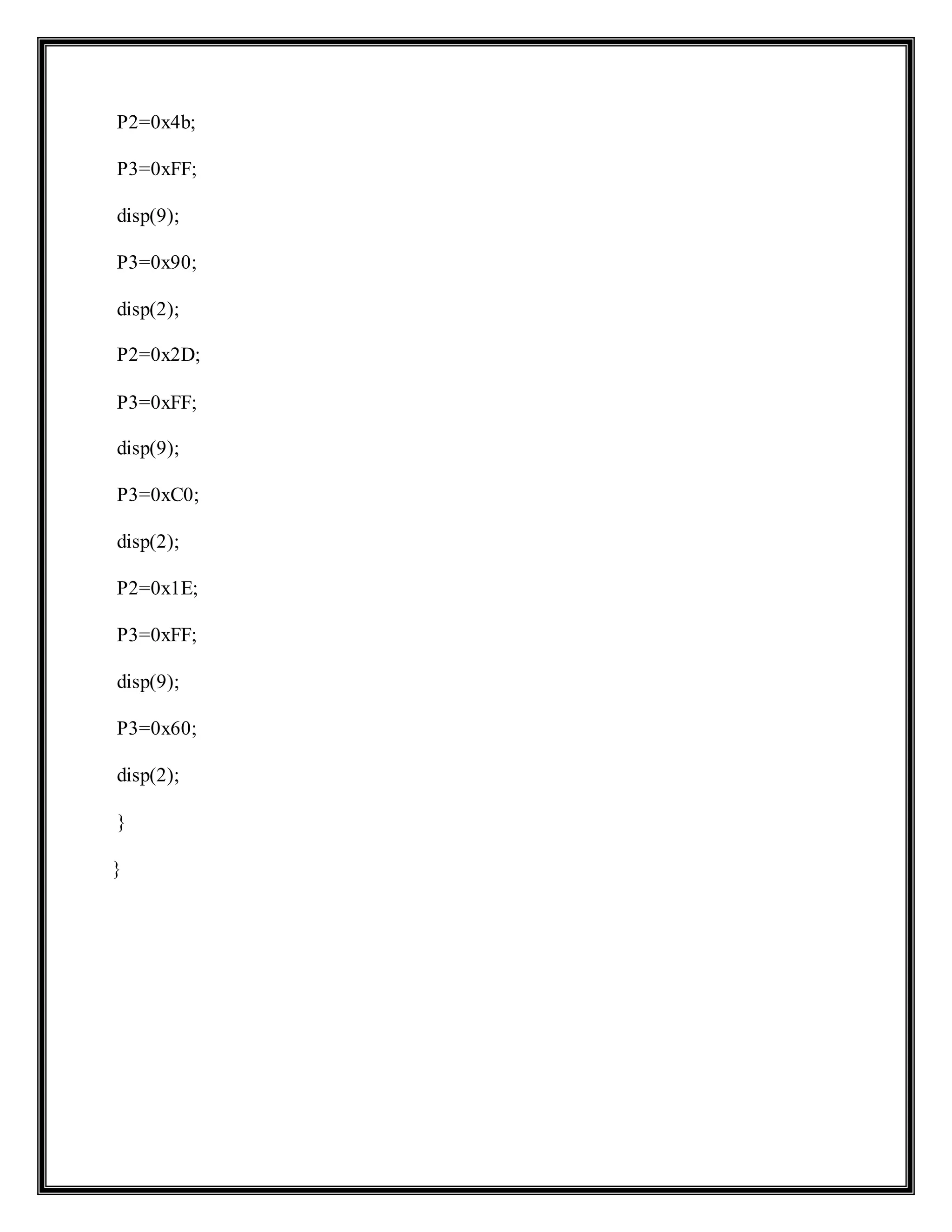 P2=0x4b;
P3=0xFF;
disp(9);
P3=0x90;
disp(2);
P2=0x2D;
P3=0xFF;
disp(9);
P3=0xC0;
disp(2);
P2=0x1E;
P3=0xFF;
disp(9);
P3=0x60;
disp(2);
}
}
 
