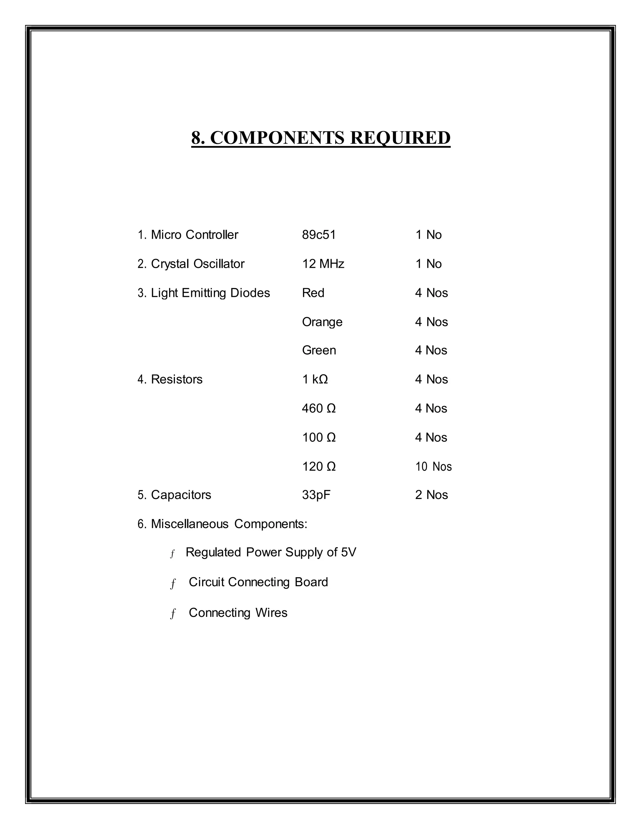 8. COMPONENTS REQUIRED
1. Micro Controller 89c51 1 No
2. Crystal Oscillator 12 MHz 1 No
3. Light Emitting Diodes Red 4 Nos
Orange 4 Nos
Green 4 Nos
4. Resistors 1 kΩ 4 Nos
460 Ω 4 Nos
100 Ω 4 Nos
120 Ω 10 Nos
5. Capacitors 33pF 2 Nos
6. Miscellaneous Components:
ƒ Regulated Power Supply of 5V
ƒ Circuit Connecting Board
ƒ Connecting Wires
 