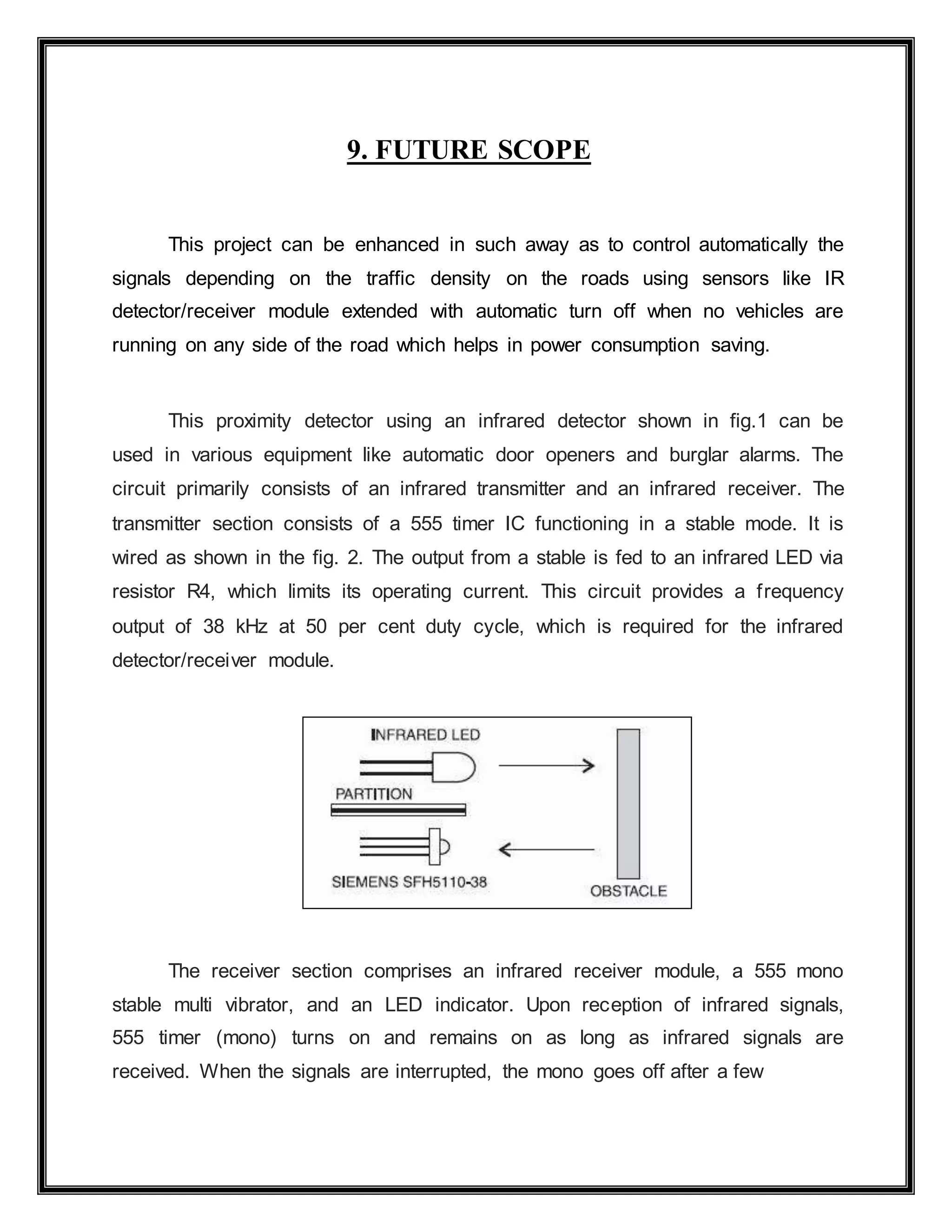 9. FUTURE SCOPE
This project can be enhanced in such away as to control automatically the
signals depending on the traffic density on the roads using sensors like IR
detector/receiver module extended with automatic turn off when no vehicles are
running on any side of the road which helps in power consumption saving.
This proximity detector using an infrared detector shown in fig.1 can be
used in various equipment like automatic door openers and burglar alarms. The
circuit primarily consists of an infrared transmitter and an infrared receiver. The
transmitter section consists of a 555 timer IC functioning in a stable mode. It is
wired as shown in the fig. 2. The output from a stable is fed to an infrared LED via
resistor R4, which limits its operating current. This circuit provides a frequency
output of 38 kHz at 50 per cent duty cycle, which is required for the infrared
detector/receiver module.
The receiver section comprises an infrared receiver module, a 555 mono
stable multi vibrator, and an LED indicator. Upon reception of infrared signals,
555 timer (mono) turns on and remains on as long as infrared signals are
received. When the signals are interrupted, the mono goes off after a few
 