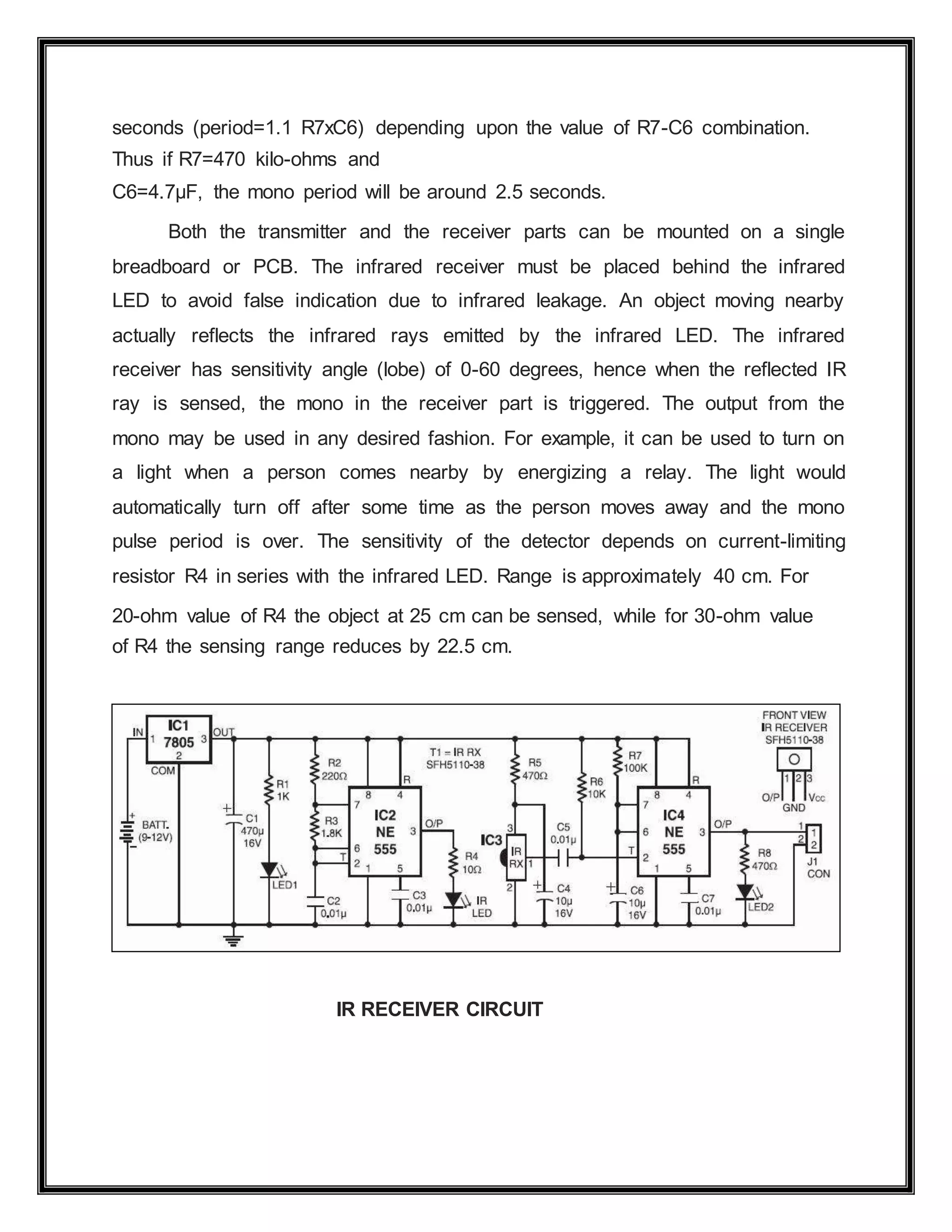 seconds (period=1.1 R7xC6) depending upon the value of R7-C6 combination.
Thus if R7=470 kilo-ohms and
C6=4.7μF, the mono period will be around 2.5 seconds.
Both the transmitter and the receiver parts can be mounted on a single
breadboard or PCB. The infrared receiver must be placed behind the infrared
LED to avoid false indication due to infrared leakage. An object moving nearby
actually reflects the infrared rays emitted by the infrared LED. The infrared
receiver has sensitivity angle (lobe) of 0-60 degrees, hence when the reflected IR
ray is sensed, the mono in the receiver part is triggered. The output from the
mono may be used in any desired fashion. For example, it can be used to turn on
a light when a person comes nearby by energizing a relay. The light would
automatically turn off after some time as the person moves away and the mono
pulse period is over. The sensitivity of the detector depends on current-limiting
resistor R4 in series with the infrared LED. Range is approximately 40 cm. For
20-ohm value of R4 the object at 25 cm can be sensed, while for 30-ohm value
of R4 the sensing range reduces by 22.5 cm.
IR RECEIVER CIRCUIT
 