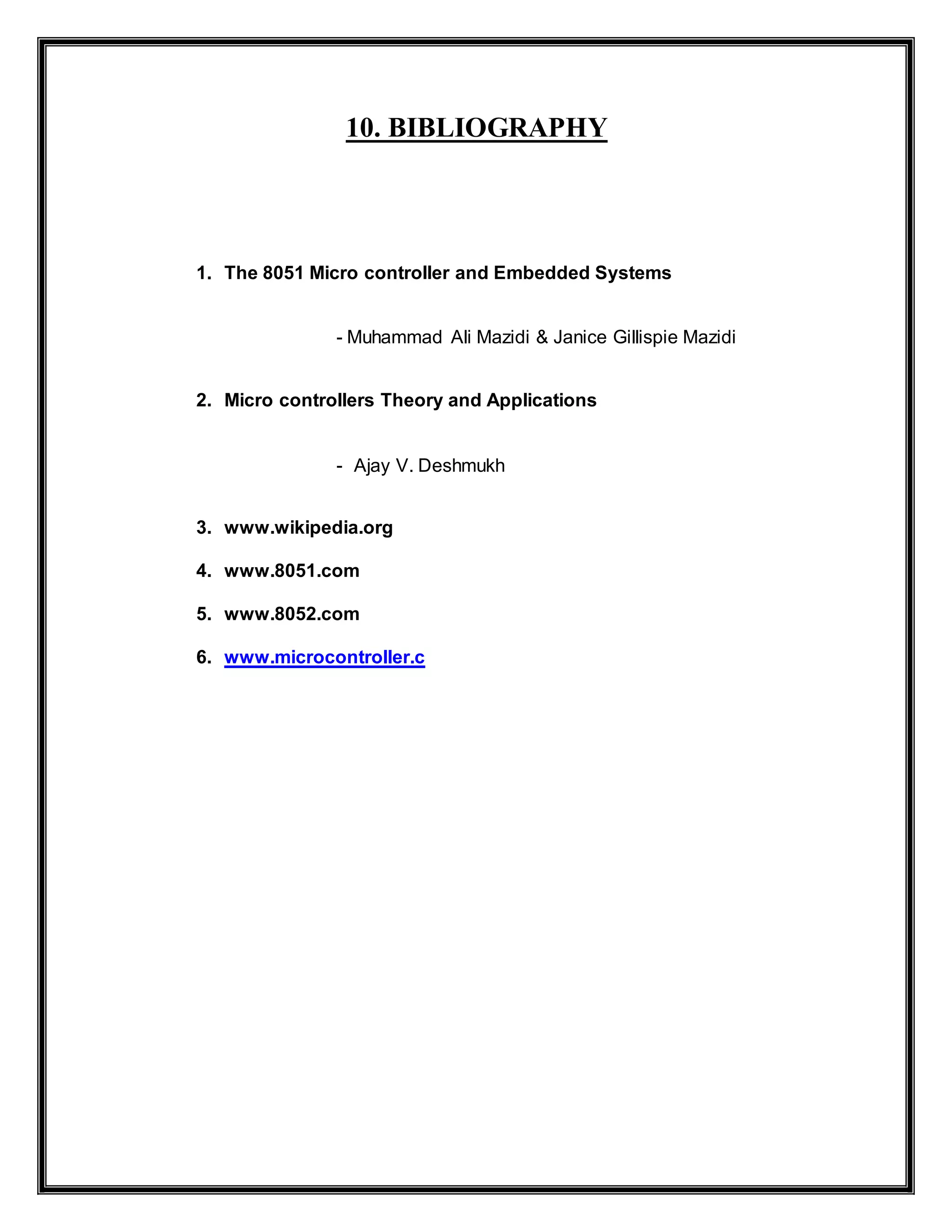 10. BIBLIOGRAPHY
1. The 8051 Micro controller and Embedded Systems
- Muhammad Ali Mazidi & Janice Gillispie Mazidi
2. Micro controllers Theory and Applications
- Ajay V. Deshmukh
3. www.wikipedia.org
4. www.8051.com
5. www.8052.com
6. www.microcontroller.c
 