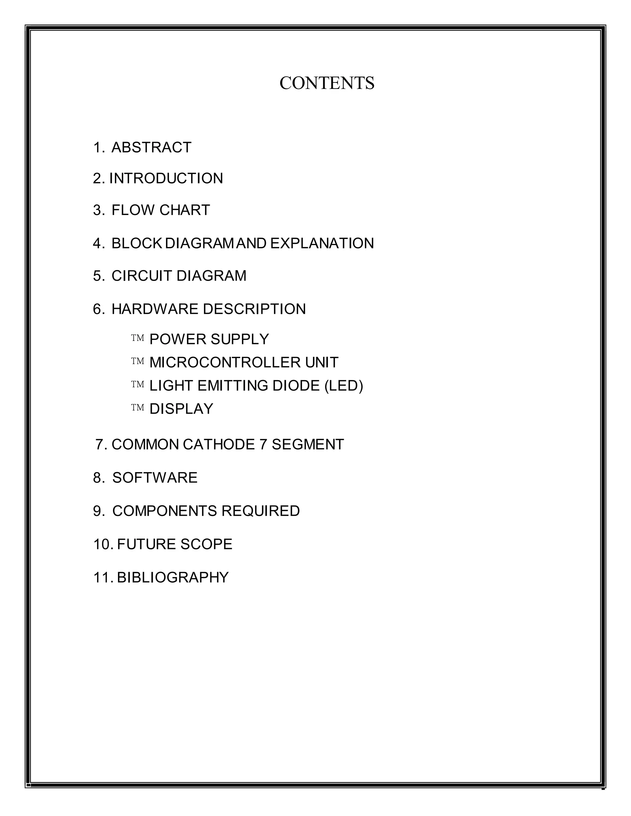 CONTENTS
1. ABSTRACT
2. INTRODUCTION
3. FLOW CHART
4. BLOCK DIAGRAMAND EXPLANATION
5. CIRCUIT DIAGRAM
6. HARDWARE DESCRIPTION
™ POWER SUPPLY
™ MICROCONTROLLER UNIT
™ LIGHT EMITTING DIODE (LED)
™ DISPLAY
7. COMMON CATHODE 7 SEGMENT
8. SOFTWARE
9. COMPONENTS REQUIRED
10. FUTURE SCOPE
11. BIBLIOGRAPHY
 