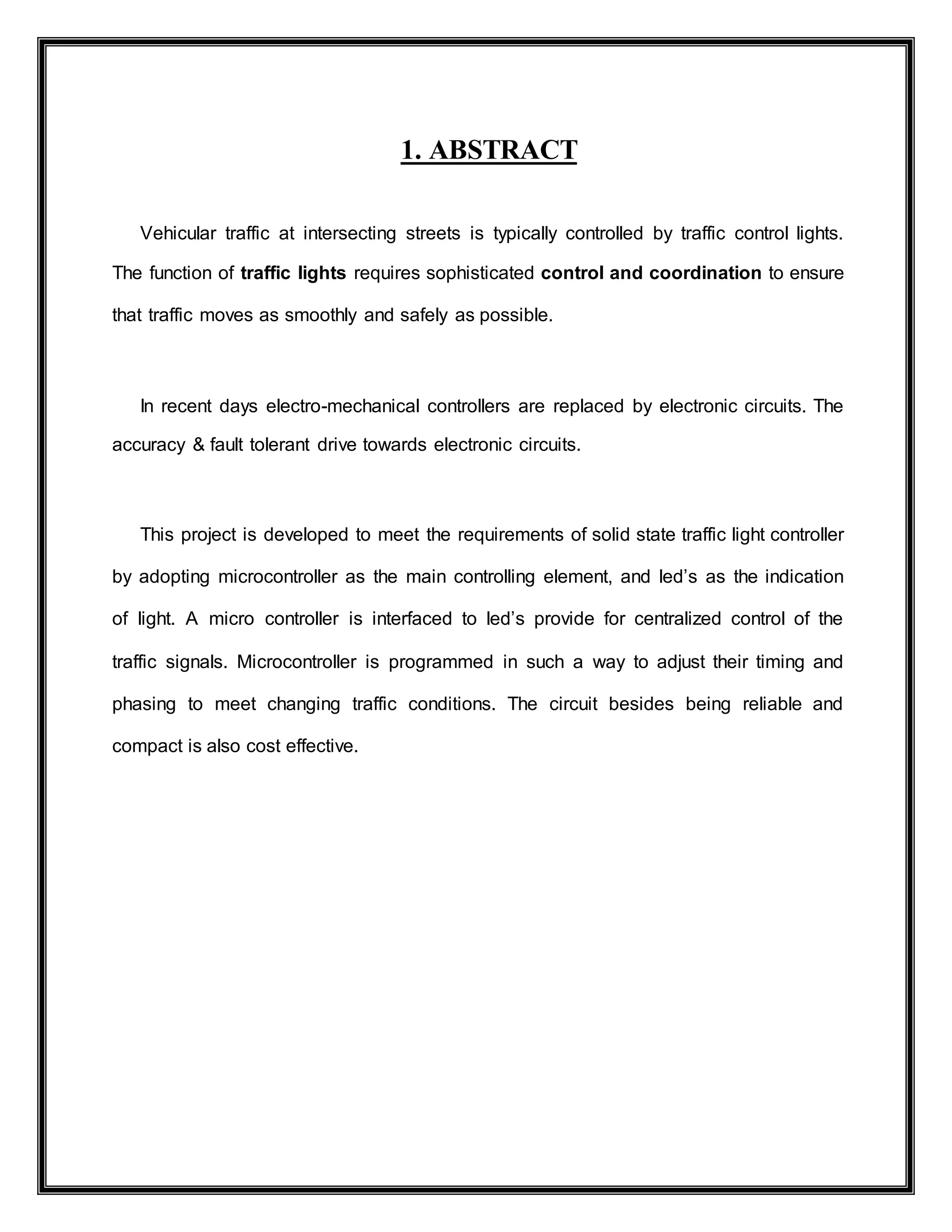 1. ABSTRACT
Vehicular traffic at intersecting streets is typically controlled by traffic control lights.
The function of traffic lights requires sophisticated control and coordination to ensure
that traffic moves as smoothly and safely as possible.
In recent days electro-mechanical controllers are replaced by electronic circuits. The
accuracy & fault tolerant drive towards electronic circuits.
This project is developed to meet the requirements of solid state traffic light controller
by adopting microcontroller as the main controlling element, and led’s as the indication
of light. A micro controller is interfaced to led’s provide for centralized control of the
traffic signals. Microcontroller is programmed in such a way to adjust their timing and
phasing to meet changing traffic conditions. The circuit besides being reliable and
compact is also cost effective.
 