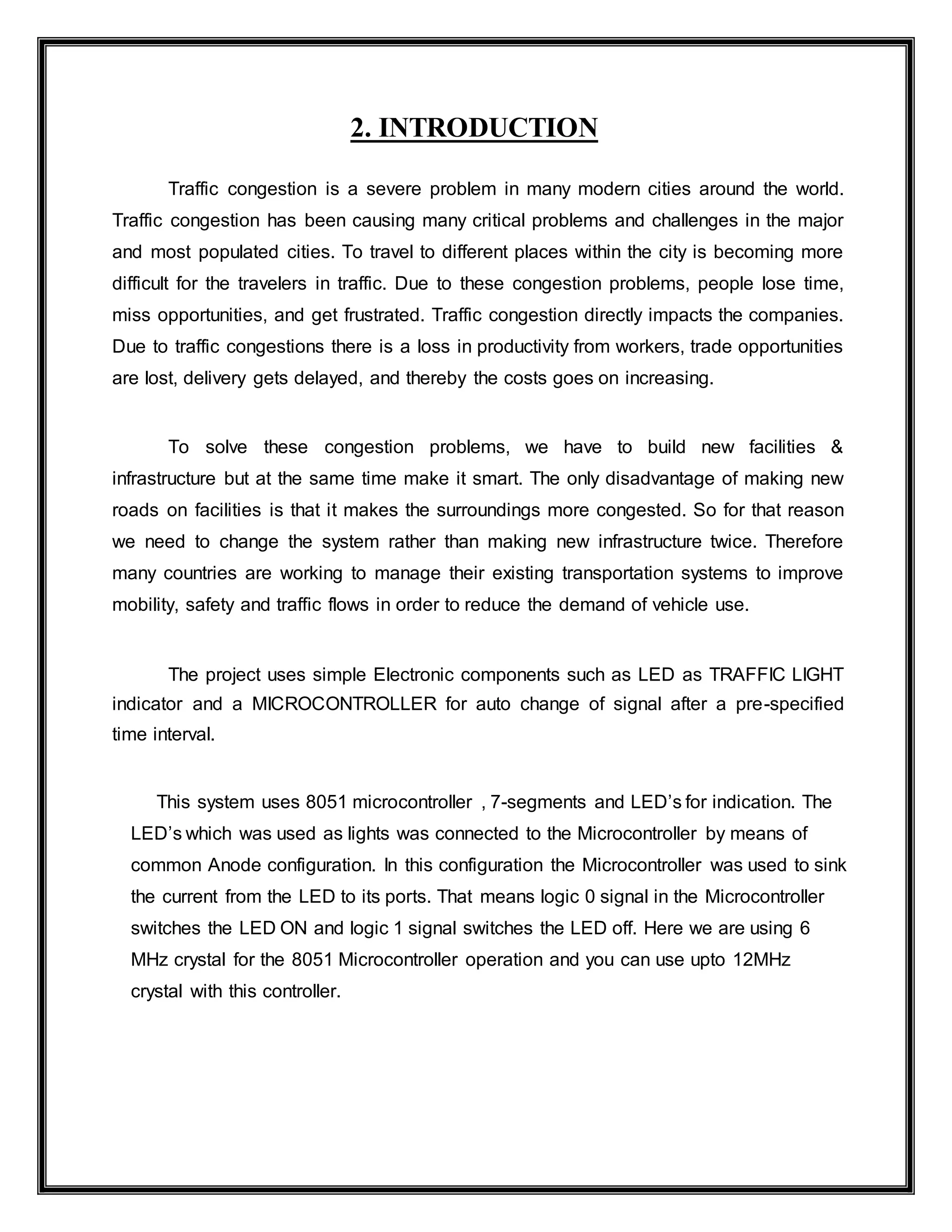 2. INTRODUCTION
Traffic congestion is a severe problem in many modern cities around the world.
Traffic congestion has been causing many critical problems and challenges in the major
and most populated cities. To travel to different places within the city is becoming more
difficult for the travelers in traffic. Due to these congestion problems, people lose time,
miss opportunities, and get frustrated. Traffic congestion directly impacts the companies.
Due to traffic congestions there is a loss in productivity from workers, trade opportunities
are lost, delivery gets delayed, and thereby the costs goes on increasing.
To solve these congestion problems, we have to build new facilities &
infrastructure but at the same time make it smart. The only disadvantage of making new
roads on facilities is that it makes the surroundings more congested. So for that reason
we need to change the system rather than making new infrastructure twice. Therefore
many countries are working to manage their existing transportation systems to improve
mobility, safety and traffic flows in order to reduce the demand of vehicle use.
The project uses simple Electronic components such as LED as TRAFFIC LIGHT
indicator and a MICROCONTROLLER for auto change of signal after a pre-specified
time interval.
This system uses 8051 microcontroller , 7-segments and LED’s for indication. The
LED’s which was used as lights was connected to the Microcontroller by means of
common Anode configuration. In this configuration the Microcontroller was used to sink
the current from the LED to its ports. That means logic 0 signal in the Microcontroller
switches the LED ON and logic 1 signal switches the LED off. Here we are using 6
MHz crystal for the 8051 Microcontroller operation and you can use upto 12MHz
crystal with this controller.
 