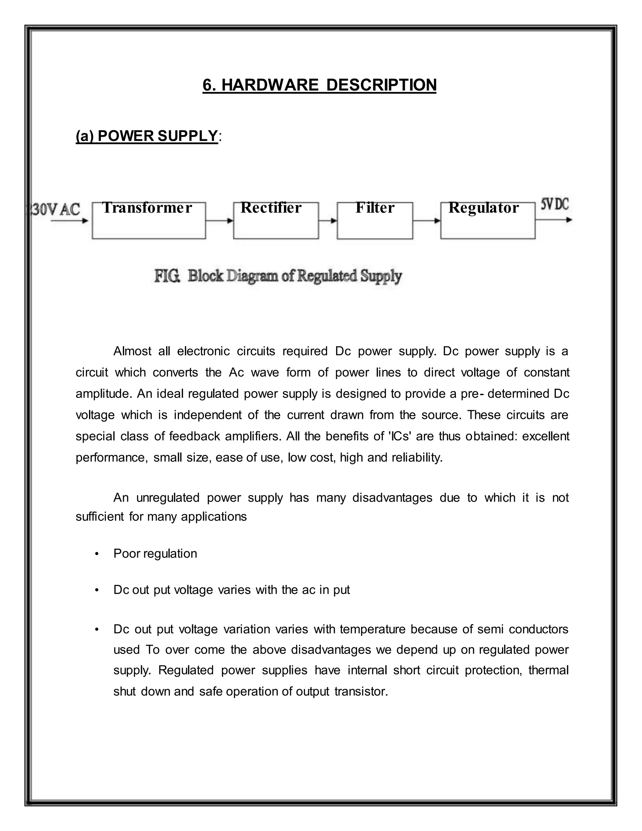 6. HARDWARE DESCRIPTION
(a) POWER SUPPLY:
Transformer Rectifier Filter Regulator
Almost all electronic circuits required Dc power supply. Dc power supply is a
circuit which converts the Ac wave form of power lines to direct voltage of constant
amplitude. An ideal regulated power supply is designed to provide a pre- determined Dc
voltage which is independent of the current drawn from the source. These circuits are
special class of feedback amplifiers. All the benefits of 'ICs' are thus obtained: excellent
performance, small size, ease of use, low cost, high and reliability.
An unregulated power supply has many disadvantages due to which it is not
sufficient for many applications
• Poor regulation
• Dc out put voltage varies with the ac in put
• Dc out put voltage variation varies with temperature because of semi conductors
used To over come the above disadvantages we depend up on regulated power
supply. Regulated power supplies have internal short circuit protection, thermal
shut down and safe operation of output transistor.
 