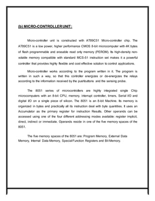 (b) MICRO-CONTROLLERUNIT:
Micro-controller unit is constructed with AT89C51 Micro-controller chip. The
AT89C51 is a low power, higher performance CMOS 8-bit microcomputer with 4K bytes
of flash programmable and erasable read only memory (PEROM). Its high-density non-
volatile memory compatible with standard MCS-51 instruction set makes it a powerful
controller that provides highly flexible and cost effective solution to control applications.
Micro-controller works according to the program written in it. The program is
written in such a way, so that this controller energizes or de-energizes the relays
according to the information received by the pushbuttons and the sensing probe.
The 8051 series of microcontrollers are highly integrated single Chip
microcomputers with an 8-bit CPU, memory, interrupt controller, timers, Serial I/O and
digital I/O on a single piece of silicon. The 8051 is an 8-bit Machine. Its memory is
organized in bytes and practically all its instruction deal with byte quantities. It uses an
Accumulator as the primary register for instruction Results. Other operands can be
accessed using one of the four different addressing modes available: register implicit,
direct, indirect or immediate. Operands reside in one of the five memory spaces of the
8051.
The five memory spaces of the 8051 are: Program Memory, External Data
Memory, Internal Data Memory, Special Function Registers and Bit Memory.
 