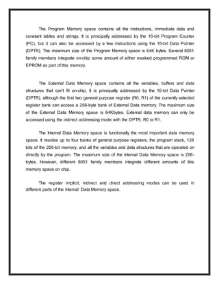 The Program Memory space contains all the instructions, immediate data and
constant tables and strings. It is principally addressed by the 16-bit Program Counter
(PC), but it can also be accessed by a few instructions using the 16-bit Data Pointer
(DPTR). The maximum size of the Program Memory space is 64K bytes. Several 8051
family members integrate on-chip some amount of either masked programmed ROM or
EPROM as part of this memory.
The External Data Memory space contains all the variables, buffers and data
structures that can't fit on-chip. It is principally addressed by the 16-bit Data Pointer
(DPTR), although the first two general purpose register (R0, R1) of the currently selected
register bank can access a 256-byte bank of External Data memory. The maximum size
of the External Data Memory space is 64Kbytes. External data memory can only be
accessed using the indirect addressing mode with the DPTR, R0 or R1.
The Internal Data Memory space is functionally the most important data memory
space. It resides up to four banks of general purpose registers, the program stack, 128
bits of the 256-bit memory, and all the variables and data structures that are operated on
directly by the program. The maximum size of the Internal Data Memory space is 256-
bytes. However, different 8051 family members integrate different amounts of this
memory space on chip.
The register implicit, indirect and direct addressing modes can be used in
different parts of the Internal Data Memory space.
 