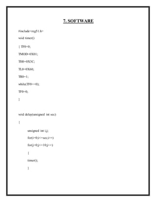 7. SOFTWARE
#include<reg51.h>
void timer()
{ TF0=0;
TMOD=0X01;
TH0=0X3C;
TL0=0X60;
TR0=1;
while(TF0==0);
TF0=0;
}
void delay(unsigned int sec)
{
unsigned int i,j;
for(i=0;i<=sec;i++)
for(j=0;j<=10;j++)
{
timer();
}
 