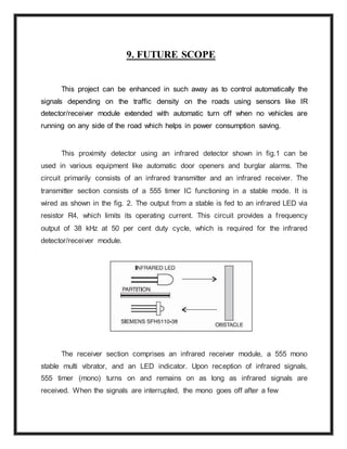 9. FUTURE SCOPE
This project can be enhanced in such away as to control automatically the
signals depending on the traffic density on the roads using sensors like IR
detector/receiver module extended with automatic turn off when no vehicles are
running on any side of the road which helps in power consumption saving.
This proximity detector using an infrared detector shown in fig.1 can be
used in various equipment like automatic door openers and burglar alarms. The
circuit primarily consists of an infrared transmitter and an infrared receiver. The
transmitter section consists of a 555 timer IC functioning in a stable mode. It is
wired as shown in the fig. 2. The output from a stable is fed to an infrared LED via
resistor R4, which limits its operating current. This circuit provides a frequency
output of 38 kHz at 50 per cent duty cycle, which is required for the infrared
detector/receiver module.
The receiver section comprises an infrared receiver module, a 555 mono
stable multi vibrator, and an LED indicator. Upon reception of infrared signals,
555 timer (mono) turns on and remains on as long as infrared signals are
received. When the signals are interrupted, the mono goes off after a few
 