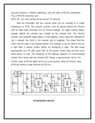 seconds (period=1.1 R7xC6) depending upon the value of R7-C6 combination.
Thus if R7=470 kilo-ohms and
C6=4.7μF, the mono period will be around 2.5 seconds.
Both the transmitter and the receiver parts can be mounted on a single
breadboard or PCB. The infrared receiver must be placed behind the infrared
LED to avoid false indication due to infrared leakage. An object moving nearby
actually reflects the infrared rays emitted by the infrared LED. The infrared
receiver has sensitivity angle (lobe) of 0-60 degrees, hence when the reflected IR
ray is sensed, the mono in the receiver part is triggered. The output from the
mono may be used in any desired fashion. For example, it can be used to turn on
a light when a person comes nearby by energizing a relay. The light would
automatically turn off after some time as the person moves away and the mono
pulse period is over. The sensitivity of the detector depends on current-limiting
resistor R4 in series with the infrared LED. Range is approximately 40 cm. For
20-ohm value of R4 the object at 25 cm can be sensed, while for 30-ohm value
of R4 the sensing range reduces by 22.5 cm.
IR RECEIVER CIRCUIT
 