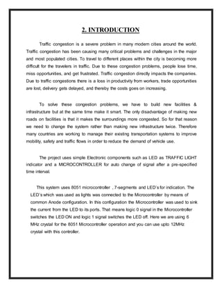 2. INTRODUCTION
Traffic congestion is a severe problem in many modern cities around the world.
Traffic congestion has been causing many critical problems and challenges in the major
and most populated cities. To travel to different places within the city is becoming more
difficult for the travelers in traffic. Due to these congestion problems, people lose time,
miss opportunities, and get frustrated. Traffic congestion directly impacts the companies.
Due to traffic congestions there is a loss in productivity from workers, trade opportunities
are lost, delivery gets delayed, and thereby the costs goes on increasing.
To solve these congestion problems, we have to build new facilities &
infrastructure but at the same time make it smart. The only disadvantage of making new
roads on facilities is that it makes the surroundings more congested. So for that reason
we need to change the system rather than making new infrastructure twice. Therefore
many countries are working to manage their existing transportation systems to improve
mobility, safety and traffic flows in order to reduce the demand of vehicle use.
The project uses simple Electronic components such as LED as TRAFFIC LIGHT
indicator and a MICROCONTROLLER for auto change of signal after a pre-specified
time interval.
This system uses 8051 microcontroller , 7-segments and LED’s for indication. The
LED’s which was used as lights was connected to the Microcontroller by means of
common Anode configuration. In this configuration the Microcontroller was used to sink
the current from the LED to its ports. That means logic 0 signal in the Microcontroller
switches the LED ON and logic 1 signal switches the LED off. Here we are using 6
MHz crystal for the 8051 Microcontroller operation and you can use upto 12MHz
crystal with this controller.
 