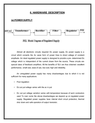 6. HARDWARE DESCRIPTION
(a) POWER SUPPLY:
Transformer Rectifier Filter Regulator
Almost all electronic circuits required Dc power supply. Dc power supply is a
circuit which converts the Ac wave form of power lines to direct voltage of constant
amplitude. An ideal regulated power supply is designed to provide a pre- determined Dc
voltage which is independent of the current drawn from the source. These circuits are
special class of feedback amplifiers. All the benefits of 'ICs' are thus obtained: excellent
performance, small size, ease of use, low cost, high and reliability.
An unregulated power supply has many disadvantages due to which it is not
sufficient for many applications
• Poor regulation
• Dc out put voltage varies with the ac in put
• Dc out put voltage variation varies with temperature because of semi conductors
used To over come the above disadvantages we depend up on regulated power
supply. Regulated power supplies have internal short circuit protection, thermal
shut down and safe operation of output transistor.
 