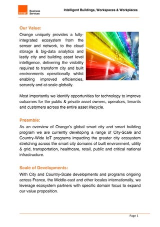 Intelligent Buildings, Workspaces & Workplaces
Page	1
	
	
Our Value:
Orange uniquely provides a fully-
integrated ecosystem from the
sensor and network, to the cloud
storage & big-data analytics and
lastly city and building asset level
intelligence, delivering the visibility
required to transform city and built
environments operationally whilst
enabling improved efficiencies,
securely and at-scale globally.
Most importantly we identify opportunities for technology to improve
outcomes for the public & private asset owners, operators, tenants
and customers across the entire asset lifecycle.
	
Preamble:
As an overview of Orange’s global smart city and smart building
program we are currently developing a range of City-Scale and
Country-Wide IoT programs impacting the greater city ecosystem
stretching across the smart city domains of built environment, utility
& grid, transportation, healthcare, retail, public and critical national
infrastructure.
	
Scale of Developments:
With City and Country-Scale developments and programs ongoing
across France, the Middle-east and other locales internationally, we
leverage ecosystem partners with specific domain focus to expand
our value proposition.
 