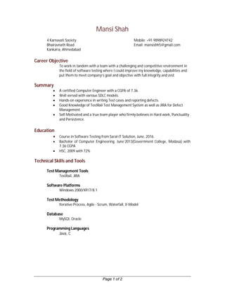 Page 1 of 2
Mansi Shah
4 Karnavati Society Mobile: +91 9898924742
Bhairavnath Road Email: mansishh5@gmail.com
Kankaria, Ahmedabad
Career Objective
To work in tandem with a team with a challenging and competitive environment in
the field of software testing where I could improve my knowledge, capabilities and
put them to meet company’s goal and objective with full integrity and zest
Summary
 A certified Computer Engineer with a CGPA of 7.36.
 Well versed with various SDLC models.
 Hands-on experience in writing Test cases and reporting defects.
 Good Knowledge of TestRail Test Management System as well as JIRA for Defect
Management.
 Self-Motivated and a true team player who firmly believes in Hard work, Punctuality
and Persistence.
Education
 Course in Software Testing from Saral-IT Solution, June, 2016.
 Bachelor of Computer Engineering, June’2013(Government College, Modasa) with
7.36 CGPA
 HSC, 2009 with 72%
Technical Skills and Tools
Test Management Tools
TestRail, JIRA
Software Platforms
Windows 2000/XP/7/8.1
Test Methodology
Iterative Process, Agile - Scrum, Waterfall, V-Model
Database
MySQl, Oracle
Programming Languages
Java, C
 