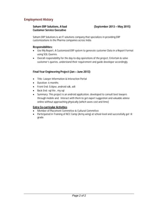 Page 2 of 2
Employment History
Soham ERP Solutions, A’bad (September 2013 – May 2015)
Customer Service Executive
Soham ERP Solutions is an IT solutions company that specializes in providing ERP
customizations to the Pharma companies across India.
Responsibilities:
 Use My Report, A Customized ERP system to generate customer Data in a Report Format
using SQL Queries.
 Overall responsibility for the day-to-day operations of the project, Entertain & solve
customer’s queries, understand their requirement and guide developer accordingly.
Final Year Engineering Project (Jan – June 2013)
 Title: Lawyer Information & Interaction Portal
 Duration: 6 months
 Front End: Eclipse, android sdk, adt
 Back End: sql lite , my sql
 Summary: This project is an android application, developed to consult best lawyers
through mobile and Interact with them to get expert suggestion and valuable advise
online without approaching physically (which saves cost and time)
Extra Co-curricular Activities
 Member of Placement Committee & Cultural Committee
 Participated in Training of NCC Camp (Army wing) at school level and successfully got ‘A’
grade.
 