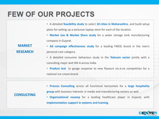 MARKET
RESEARCH
• A detailed feasibility study to select 10 cities in Maharashtra, and build setup
plans for setting up a exclusive laptop store for each of the location.
• Market size & Market Share study for a water storage tank manufacturing
company in Gujarat.
• Ad campaign effectiveness study for a leading FMCG brand in the men’s
personal care category.
• A detailed consumer behaviour study in the Telecom sector jointly with a
consulting major and IIM-A across India.
• Product test to gauge response to new flavours vis-à-vis competition for a
national Ice-cream brand.
CONSULTING
• Process Consulting across all functional horizontals for a large hospitality
group with business interests in media and manufacturing sectors as well.
• Organizational revamp for a leading healthcare player in Gujarat, with
implementation support in systems and training.
 