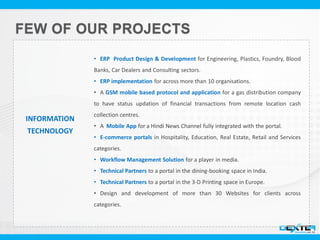 INFORMATION
TECHNOLOGY
• ERP Product Design & Development for Engineering, Plastics, Foundry, Blood
Banks, Car Dealers and Consulting sectors.
• ERP implementation for across more than 10 organisations.
• A GSM mobile based protocol and application for a gas distribution company
to have status updation of financial transactions from remote location cash
collection centres.
• A Mobile App for a Hindi News Channel fully integrated with the portal.
• E-commerce portals in Hospitality, Education, Real Estate, Retail and Services
categories.
• Workflow Management Solution for a player in media.
• Technical Partners to a portal in the dining-booking space in India.
• Technical Partners to a portal in the 3-D Printing space in Europe.
• Design and development of more than 30 Websites for clients across
categories.
 
