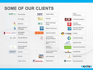 3D Print Place
AB Jewels
Adani Institute of
Infra Mgmt
Ahmedabad
University
Anantaa Wellness
Arknet Telemedia
Anuva Projects &
Consultants
Ashcroft
Audience Map
Aum Spa
Boston Consulting
Group
Bakeri Infrastructure
Calorx Foundation
Central Power
Research Institute
CEPT University
Chemtreat Inc.
CII (Various Chapters)
City Gold
Entertainment
Consumer Education
Research Centre
Cresque
Crompton Greaves
Danaher Group
Disha Communications
Divya Bhaskar
DynamicLooms
EducompSolutions
Ark N Sol
Centre for Retailing,
IIM-A
Chorus
Communications
Adjavis Ventures
Centre For Montitoring
HealthStudies
Centre for
Microfinance
22-7 Online
 