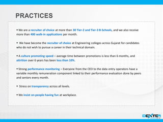  We are a recruiter of choice at more than 30 Tier-2 and Tier-3 B-Schools, and we also receive
more than 400 walk-in applications per month.
 We have become the recruiter of choice at Engineering colleges across Gujarat for candidates
who do not wish to pursue a career in their technical domain.
 A culture promoting speed – average time between promotions is less than 6 months, and
attrition over 6 years has been less than 10%.
 Strong performance monitoring – Everyone from the CEO to the data entry operators have a
variable monthly remuneration component linked to their performance evaluation done by peers
and seniors every month.
 Stress on transparency across all levels.
 We insist on people having fun at workplace.
 