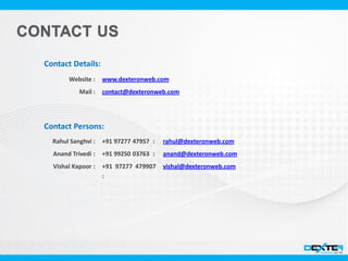 Website :
Mail :
Contact Details:
www.dexteronweb.com
contact@dexteronweb.com
Contact Persons:
+91 97277 47957 :
+91 99250 03763 :
+91 97277 479907
:
Rahul Sanghvi :
Anand Trivedi :
Vishal Kapoor :
rahul@dexteronweb.com
anand@dexteronweb.com
vishal@dexteronweb.com
 