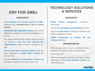 Have developed our in-house product for SMEs,
targeting both, manufacturing as well as service
industry
Web-based Tally-integratable product which can be
offered as a product or in the form of Software as a
Service
Our unique implementation kickoff support service
has resulted in more than 70% successful ERP
implementations against industry average of 30-
40%
Low-cost low resource requiring system, which has
been integrated to mobile based modules for
remote access
We have deployed our own product at Dexter and
have been using it for more than 2 years now
HIGHLIGHTS HIGHLIGHTS
Online business management consulting /
partnership
All common web design and development services
End-to-end web portals including e-commerce and
traffic management services
Mobile development on Android, iOS and
Windows platforms
OPPORTUNITIES
Often an easy service to start a relationship with a
customer as it doesn’t require concept selling.
Easy to cross sell.
With our geographical presence, we have a natural
advantage of being local operations partners for
online businesses.
 