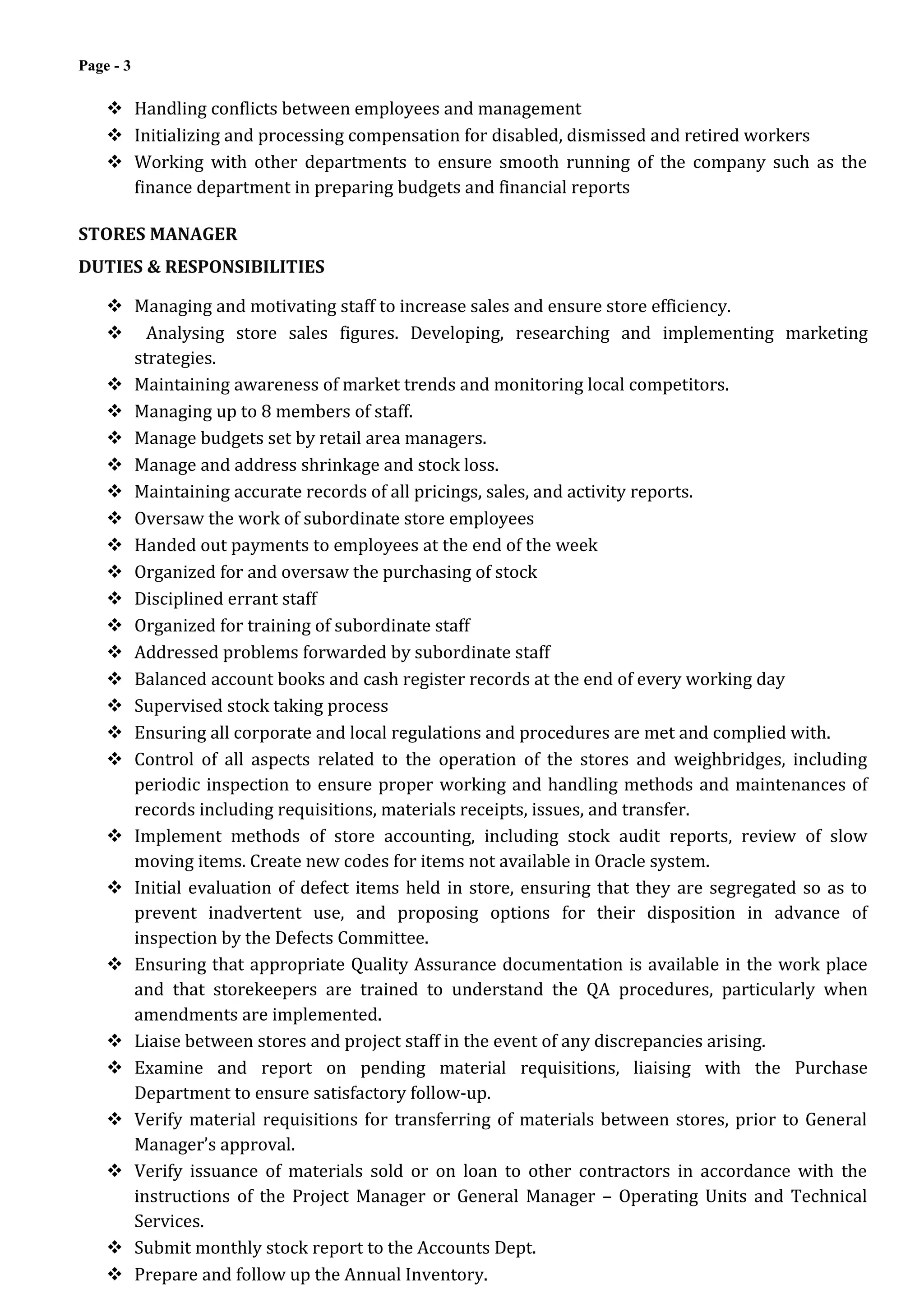 Page - 3
 Handling conflicts between employees and management
 Initializing and processing compensation for disabled, dismissed and retired workers
 Working with other departments to ensure smooth running of the company such as the
finance department in preparing budgets and financial reports
STORES MANAGER
DUTIES & RESPONSIBILITIES
 Managing and motivating staff to increase sales and ensure store efficiency.
 Analysing store sales figures. Developing, researching and implementing marketing
strategies.
 Maintaining awareness of market trends and monitoring local competitors.
 Managing up to 8 members of staff.
 Manage budgets set by retail area managers.
 Manage and address shrinkage and stock loss.
 Maintaining accurate records of all pricings, sales, and activity reports.
 Oversaw the work of subordinate store employees
 Handed out payments to employees at the end of the week
 Organized for and oversaw the purchasing of stock
 Disciplined errant staff
 Organized for training of subordinate staff
 Addressed problems forwarded by subordinate staff
 Balanced account books and cash register records at the end of every working day
 Supervised stock taking process
 Ensuring all corporate and local regulations and procedures are met and complied with.
 Control of all aspects related to the operation of the stores and weighbridges, including
periodic inspection to ensure proper working and handling methods and maintenances of
records including requisitions, materials receipts, issues, and transfer.
 Implement methods of store accounting, including stock audit reports, review of slow
moving items. Create new codes for items not available in Oracle system.
 Initial evaluation of defect items held in store, ensuring that they are segregated so as to
prevent inadvertent use, and proposing options for their disposition in advance of
inspection by the Defects Committee.
 Ensuring that appropriate Quality Assurance documentation is available in the work place
and that storekeepers are trained to understand the QA procedures, particularly when
amendments are implemented.
 Liaise between stores and project staff in the event of any discrepancies arising.
 Examine and report on pending material requisitions, liaising with the Purchase
Department to ensure satisfactory follow-up.
 Verify material requisitions for transferring of materials between stores, prior to General
Manager’s approval.
 Verify issuance of materials sold or on loan to other contractors in accordance with the
instructions of the Project Manager or General Manager – Operating Units and Technical
Services.
 Submit monthly stock report to the Accounts Dept.
 Prepare and follow up the Annual Inventory.
 