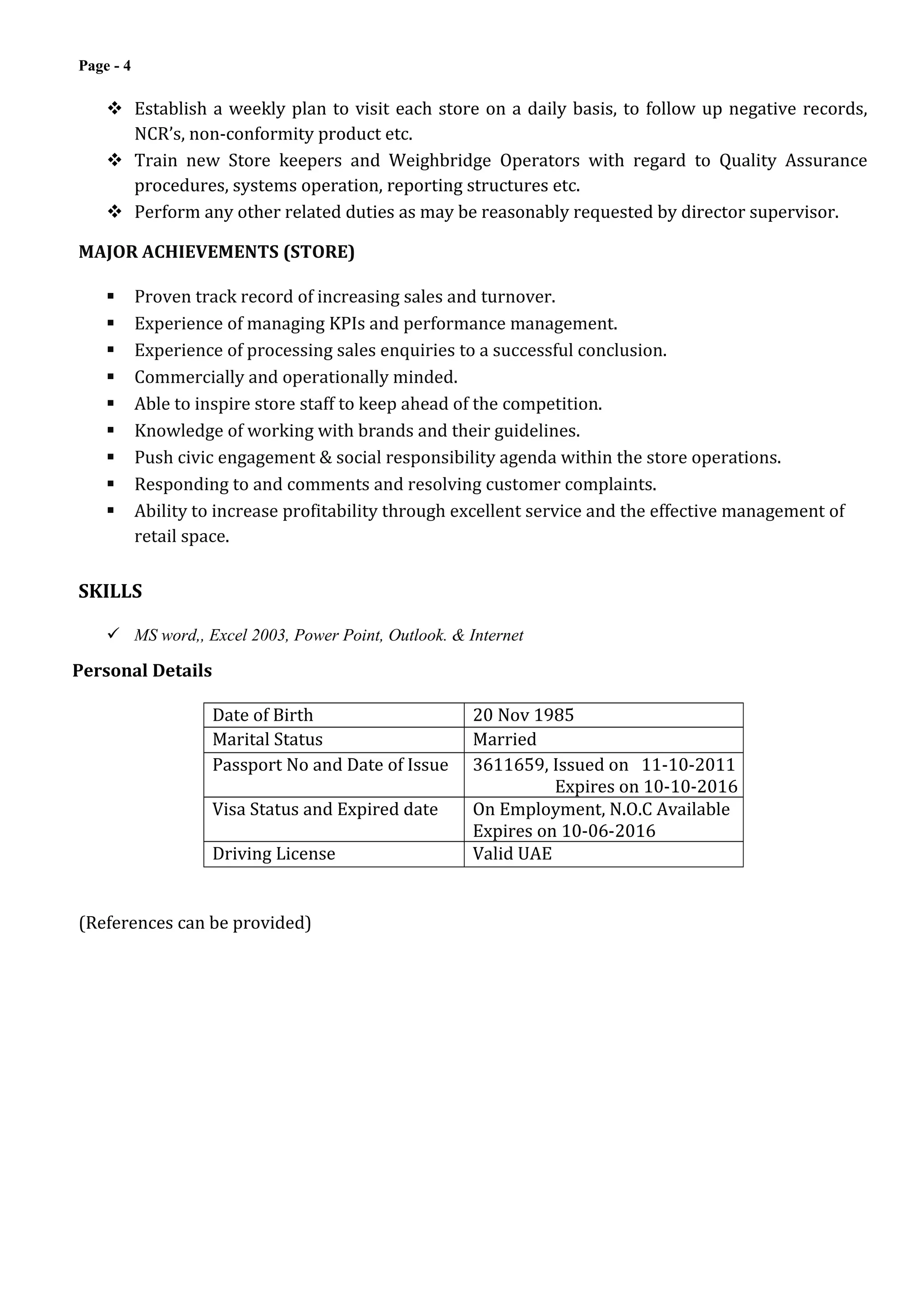 Page - 4
 Establish a weekly plan to visit each store on a daily basis, to follow up negative records,
NCR’s, non-conformity product etc.
 Train new Store keepers and Weighbridge Operators with regard to Quality Assurance
procedures, systems operation, reporting structures etc.
 Perform any other related duties as may be reasonably requested by director supervisor.
MAJOR ACHIEVEMENTS (STORE)
 Proven track record of increasing sales and turnover.
 Experience of managing KPIs and performance management.
 Experience of processing sales enquiries to a successful conclusion.
 Commercially and operationally minded.
 Able to inspire store staff to keep ahead of the competition.
 Knowledge of working with brands and their guidelines.
 Push civic engagement & social responsibility agenda within the store operations.
 Responding to and comments and resolving customer complaints.
 Ability to increase profitability through excellent service and the effective management of
retail space.
SKILLS
 MS word,, Excel 2003, Power Point, Outlook. & Internet
Personal Details
Date of Birth 20 Nov 1985
Marital Status Married
Passport No and Date of Issue 3611659, Issued on 11-10-2011
Expires on 10-10-2016
Visa Status and Expired date On Employment, N.O.C Available
Expires on 10-06-2016
Driving License Valid UAE
(References can be provided)
 