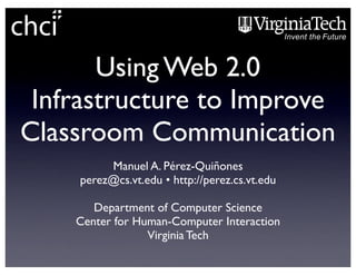 Using Web 2.0
 Infrastructure to Improve
Classroom Communication
         Manuel A. Pérez-Quiñones
    perez@cs.vt.edu • http://perez.cs.vt.edu

       Department of Computer Science
    Center for Human-Computer Interaction
                 Virginia Tech
 