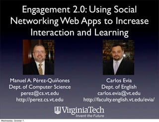 Engagement 2.0: Using Social
        Networking Web Apps to Increase
            Interaction and Learning



       Manuel A. Pérez-Quiñones               Carlos Evia
       Dept. of Computer Science            Dept. of English
           perez@cs.vt.edu                carlos.evia@vt.edu
         http://perez.cs.vt.edu    http://faculty.english.vt.edu/evia/


Wednesday, October 7,
 