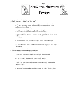 9-13

                               Know the Answers
                                            Fevers
1. Mark whether “Right” or “Wrong”

       a. Fevers harm the body and should be brought down with
       medicines immediately.

       b. All fevers should be treated with germkillers.

       c. Typhoid fevers should be treated with germkillers for at least
          14 days.

       d. Malaria fever can quickly result in death unless treated.

       e. It is difficult to make a difference between Typhoid and Urine
         Infection.

2. Please answer the follwing questions:

       a. How can you make out Typhoid fever from Malaria?

       b. Can we give Chloroquine to pregnant women?

       c. How can you make out the difference between typhoid and
         viral fevers?

       d. What are the methods that we can use to lower temperature?
 