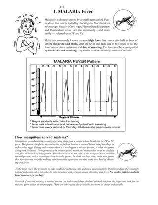 9-5
                                      1. MALARIA Fever
                             Malaria is a disease caused by a small germ called Plas-
                             modium that can be tested by checking our blood under a
                             microscope. Usually of two types, Plasmodium falciparum
                             and Plasmodium vivax are also commonly - and more
                             easily — referred to as PF and PV.

                             Malaria is commonly known to cause high fever that comes after half an hour of
                             severe shivering and chills. After the fever that lasts one to two hours or so, the
                             fever comes down on its own with lots of sweating. The fever may be accompanied
                             by headache and vomiting. Any health worker can easily treat such malaria.




How mosquitoes spread malaria?
Mosquitoes spread malaria germs by carrying them from a patient whose blood has the PV or PF
germ. The female Anopheles mosquito has to feed on human or animal blood every few days in
order to lay eggs. During such a time when it is feeding on a malaria patient, it takes the germs
along with the blood. These germs stay in the mosquito’s mouth and stomach for seven to ten days
and give thousands of baby germs. After these seven to ten days, if the mosquito bites another
normal person, such a person receives the baby germs. In about ten days time, these new germs
that have entered the body multiply into thousands again and give rise to the first bout of shiver-
ing and fever.

As the fever rises, the germs try to hide inside the red blood cells and once again multiply. Within two days, they multiply
tenfold and come out of the red cells into the blood and yet again cause shivering and fever. No wonder that the malaria
fever comes every two days!

To check if one has malaria, a trained person can test a small drop of blood pricked out from the finger and look for the
malaria germ under the microscope. There are other tests also available, but none as cheap and reliable.
 