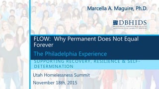 Utah Homelessness Summit
November 18th, 2015
Marcella A. Maguire, Ph.D.
FLOW: Why Permanent Does Not Equal
Forever
The Philadelphia Experience
SUPPORTING RECOVERY, RESILIENCE & SELF-
DETERMINATION
 