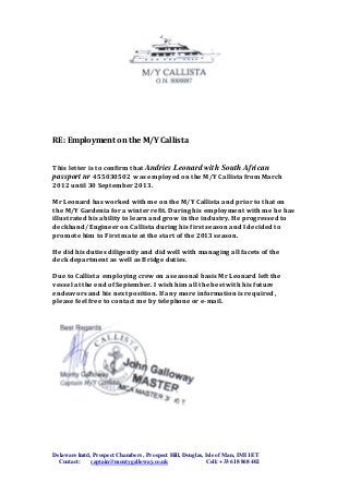 Delaware lmtd, Prospect Chambers , Prospect Hill, Douglas, Isle of Man, IMI 1ET
Contact: captain@montygalloway.co.uk Cell: +33 618 868 402
RE: Employment on the M/Y Callista
This letter is to confirm that Andries Leonard with South African
passport nr 455030502 was employed on the M/Y Callista from March
2012 until 30 September 2013.
Mr Leonard has worked with me on the M/Y Callista and prior to that on
the M/Y Gardenia for a winter refit. During his employment with me he has
illustrated his ability to learn and grow in the industry. He progressed to
deckhand/ Engineer on Callista during his first season and I decided to
promote him to First mate at the start of the 2013 season.
He did his duties diligently and did well with managing all facets of the
deck department as well as Bridge duties.
Due to Callista employing crew on a seasonal basis Mr Leonard left the
vessel at the end of September. I wish him all the best with his future
endeavors and his next position. If any more information is required ,
please feel free to contact me by telephone or e-mail.
 