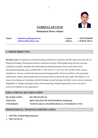 1
CURRICULAM VITAE
Mohammed Moosa Ahmed
Email : mohdmoosa20@gmail.com Contact : +966 533284309
mdmoosa20@yahoo.com Address : JUBAIL (KSA)
CAREER OBJECTIVE
Having 6 years of experience in Industrial piping construction, inspection, QA/QC supervision activities of
(Piping & Welding). Demonstrated skills in inspection activities, Plant handovering activities ensuring
compliance to quality standards and maintaining all related documents. Well versed with various
International Standards such as ASME (SEC V, SEC IX, B 31.1, B 31.3), API, ASTM, ANSI, Aramco
standards etc. Possess excellent inter-personal and managing skills with proven ability in driving quality
enhancement, process improvement and cost savings initiatives during the career span. My objective is to
keep on developing my knowledge and skills through constant learning, flexibility in any work environment,
adaptability to changes and improvement while maintaining a balanced personality so as to be able to
positively contribute to any organization.
EDUCATIONAL QUALIFICATION
QUALIFICATION B.E MECHANICAL
COLLEGE KBN COLLEGE OF ENGINEERING (Gulbarga)
UNIVERSITY VISVESVARAYA TECHNOLOGICAL UNIVERSITY (VTU)
PROFESSIONAL TRAINING/CERTIFICATION
 API 570-Certified Piping Inspector
 NDT LEVEL II
 