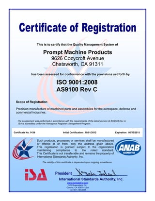 Prompt Machine Products 
9626 Cozycroft Avenue 
Chatsworth, CA 91311 
This is to certify that the Quality Management System of 
The validity of this certificate is dependent upon ongoing surveillance. 
International Standards Authority, Inc. 
www.isaregistrar.com 
525 Queensland Cir. 
Corona, CA 92879. USA 
Tel: 951-736-0035 
Such products, processes or services shall be manufactured or offered at or from, only the address given above. This registration is granted subject to the organization maintaining compliance to the noted standard. This Certificate is not transferable and remains the property of International Standards Authority, Inc. 
ISO 9001:2008 
AS9100 Rev C 
Scope of Registration 
Precision manufacture of machined parts and assemblies for the aerospace, defense and commercial industries. 
Certificate No. 1439 Initial Certification: 10/01/2012 Expiration: 06/20/2015 
The assessment was performed in accordance with the requirements of the latest version of AS9104 Rev A. 
ISA is accredited under the Aerospace Registrar Management Program. 
has been assessed for conformance with the provisions set forth by 