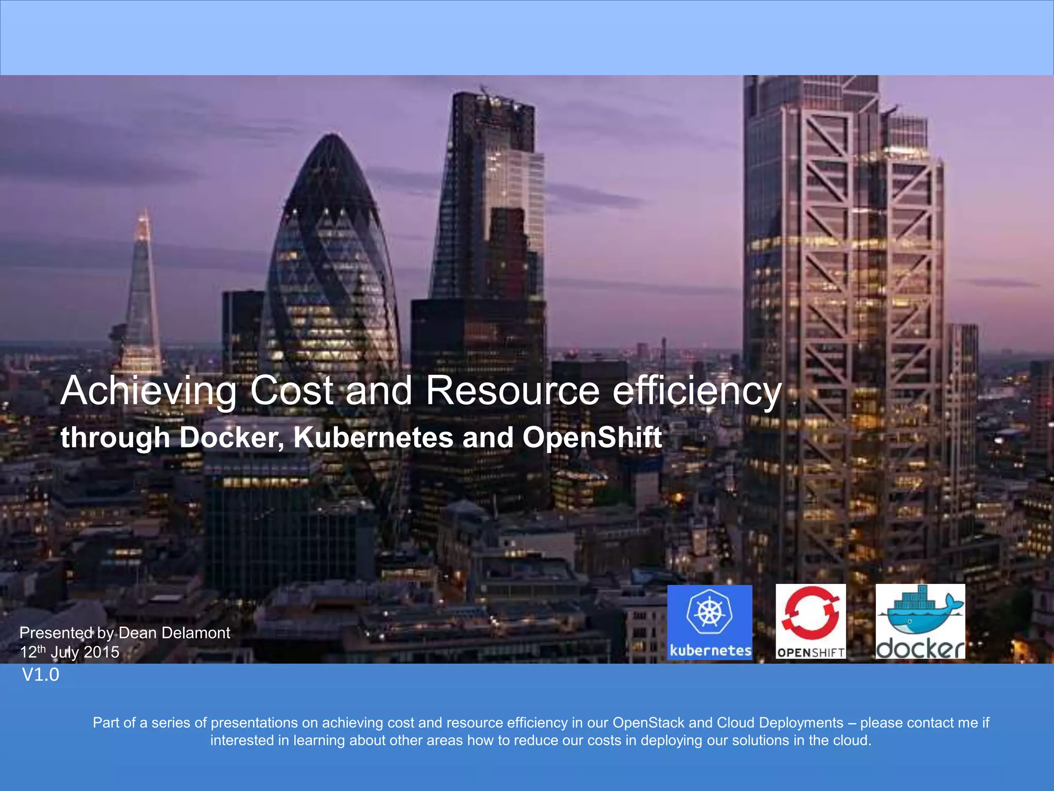 1
Achieving Cost and Resource efficiency
through Docker, Kubernetes and OpenShift
V1.0
Presented by Dean Delamont
12th July 2015
Part of a series of presentations on achieving cost and resource efficiency in our OpenStack and Cloud Deployments – please contact me if
interested in learning about other areas how to reduce our costs in deploying our solutions in the cloud.
 