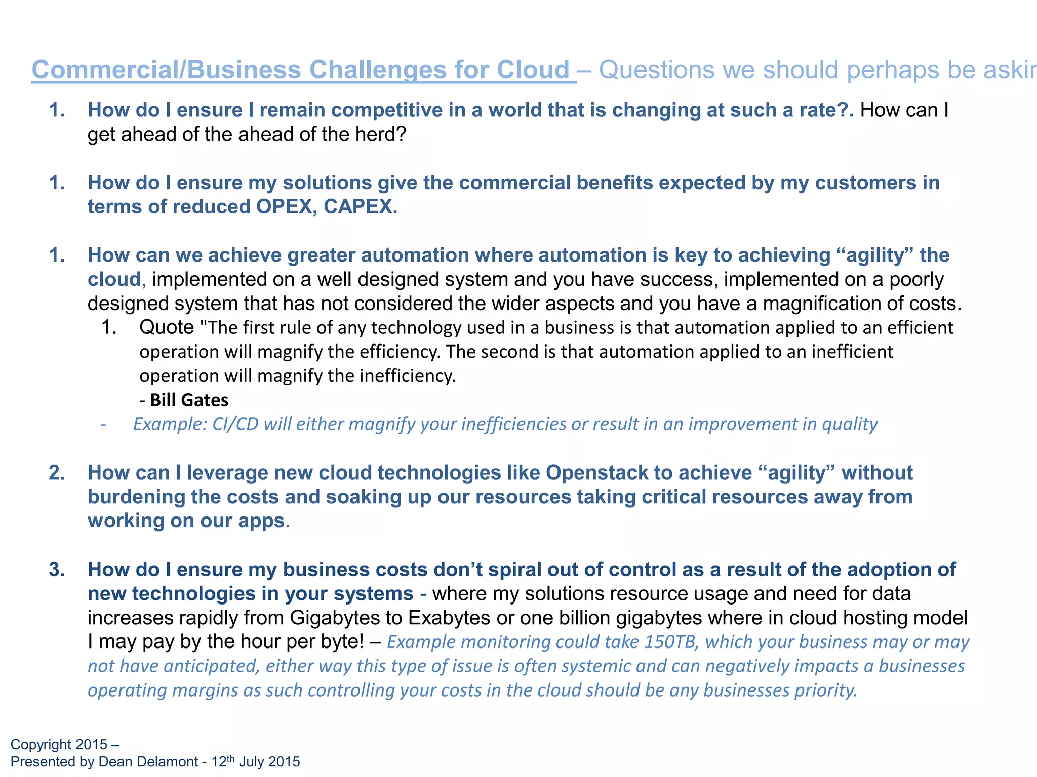 Commercial/Business Challenges for Cloud – Questions we should perhaps be askin
1. How do I ensure I remain competitive in a world that is changing at such a rate?. How can I
get ahead of the ahead of the herd?
1. How do I ensure my solutions give the commercial benefits expected by my customers in
terms of reduced OPEX, CAPEX.
1. How can we achieve greater automation where automation is key to achieving “agility” the
cloud, implemented on a well designed system and you have success, implemented on a poorly
designed system that has not considered the wider aspects and you have a magnification of costs.
1. Quote "The first rule of any technology used in a business is that automation applied to an efficient
operation will magnify the efficiency. The second is that automation applied to an inefficient
operation will magnify the inefficiency.
- Bill Gates
- Example: CI/CD will either magnify your inefficiencies or result in an improvement in quality
2. How can I leverage new cloud technologies like Openstack to achieve “agility” without
burdening the costs and soaking up our resources taking critical resources away from
working on our apps.
3. How do I ensure my business costs don’t spiral out of control as a result of the adoption of
new technologies in your systems - where my solutions resource usage and need for data
increases rapidly from Gigabytes to Exabytes or one billion gigabytes where in cloud hosting model
I may pay by the hour per byte! – Example monitoring could take 150TB, which your business may or may
not have anticipated, either way this type of issue is often systemic and can negatively impacts a businesses
operating margins as such controlling your costs in the cloud should be any businesses priority.
Copyright 2015 –
Presented by Dean Delamont - 12th July 2015
 