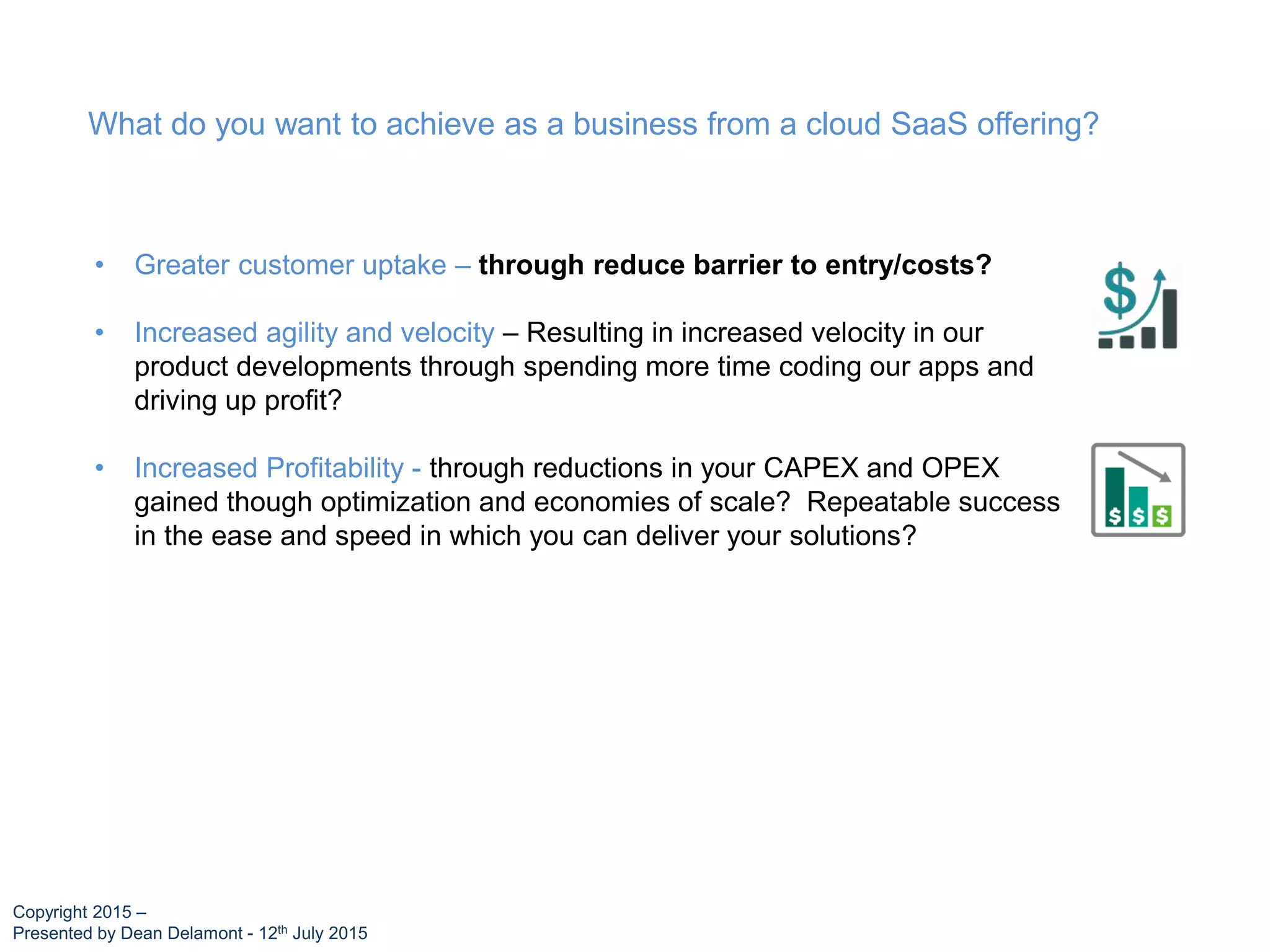 • Greater customer uptake – through reduce barrier to entry/costs?
• Increased agility and velocity – Resulting in increased velocity in our
product developments through spending more time coding our apps and
driving up profit?
• Increased Profitability - through reductions in your CAPEX and OPEX
gained though optimization and economies of scale? Repeatable success
in the ease and speed in which you can deliver your solutions?
What do you want to achieve as a business from a cloud SaaS offering?
Copyright 2015 –
Presented by Dean Delamont - 12th July 2015
 