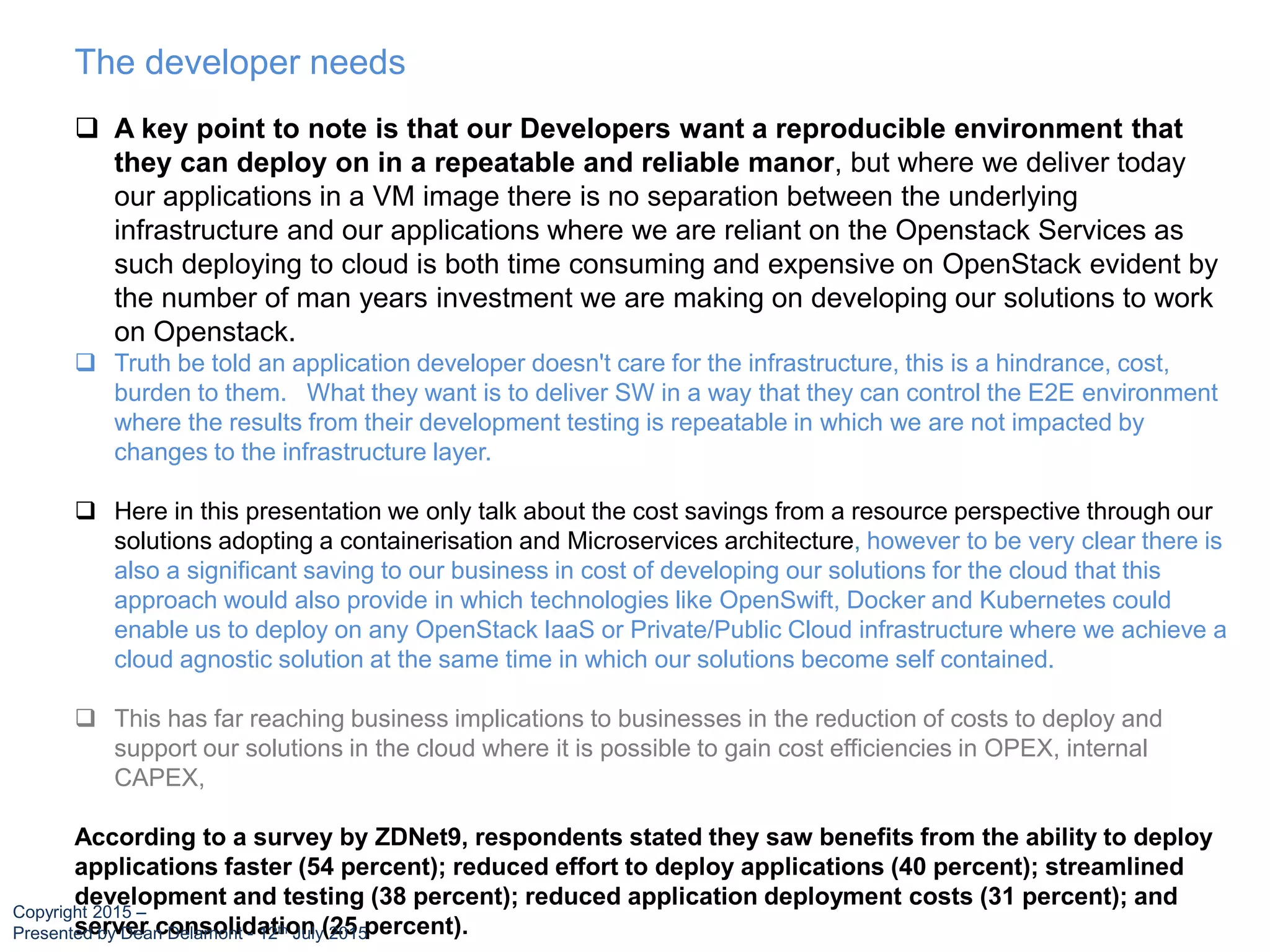  A key point to note is that our Developers want a reproducible environment that
they can deploy on in a repeatable and reliable manor, but where we deliver today
our applications in a VM image there is no separation between the underlying
infrastructure and our applications where we are reliant on the Openstack Services as
such deploying to cloud is both time consuming and expensive on OpenStack evident by
the number of man years investment we are making on developing our solutions to work
on Openstack.
 Truth be told an application developer doesn't care for the infrastructure, this is a hindrance, cost,
burden to them. What they want is to deliver SW in a way that they can control the E2E environment
where the results from their development testing is repeatable in which we are not impacted by
changes to the infrastructure layer.
 Here in this presentation we only talk about the cost savings from a resource perspective through our
solutions adopting a containerisation and Microservices architecture, however to be very clear there is
also a significant saving to our business in cost of developing our solutions for the cloud that this
approach would also provide in which technologies like OpenSwift, Docker and Kubernetes could
enable us to deploy on any OpenStack IaaS or Private/Public Cloud infrastructure where we achieve a
cloud agnostic solution at the same time in which our solutions become self contained.
 This has far reaching business implications to businesses in the reduction of costs to deploy and
support our solutions in the cloud where it is possible to gain cost efficiencies in OPEX, internal
CAPEX,
According to a survey by ZDNet9, respondents stated they saw benefits from the ability to deploy
applications faster (54 percent); reduced effort to deploy applications (40 percent); streamlined
development and testing (38 percent); reduced application deployment costs (31 percent); and
server consolidation (25 percent).
The developer needs
Copyright 2015 –
Presented by Dean Delamont - 12th July 2015
 