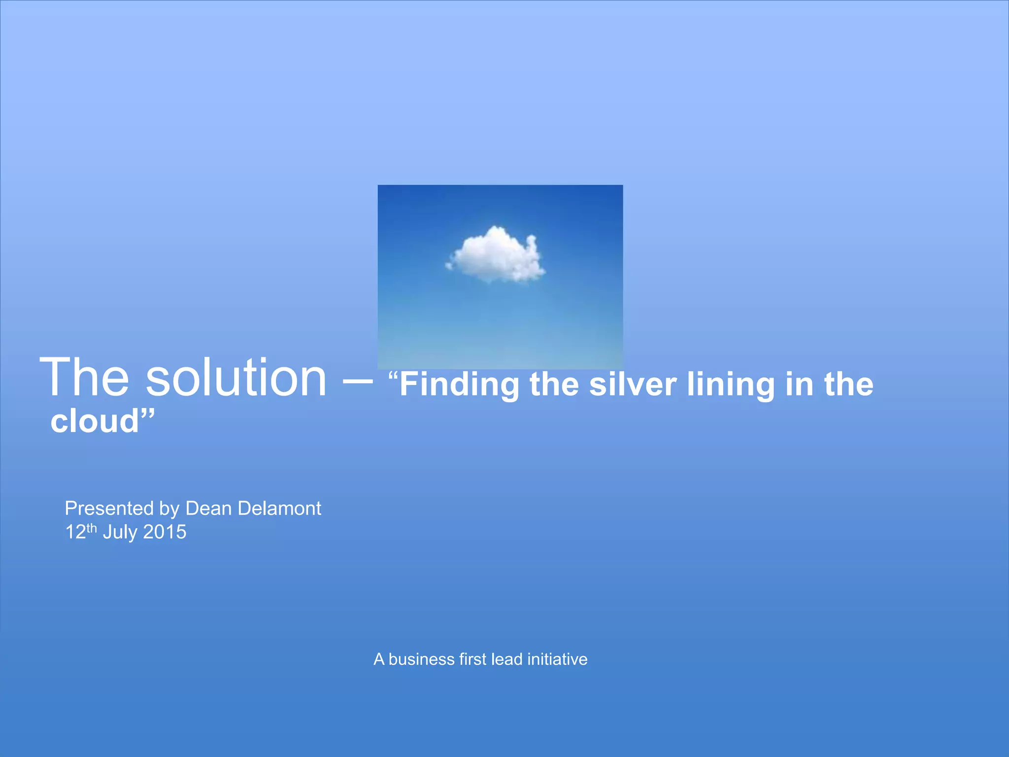 15
The solution – “Finding the silver lining in the
cloud”
Presented by Dean Delamont
12th July 2015
A business first lead initiative
 