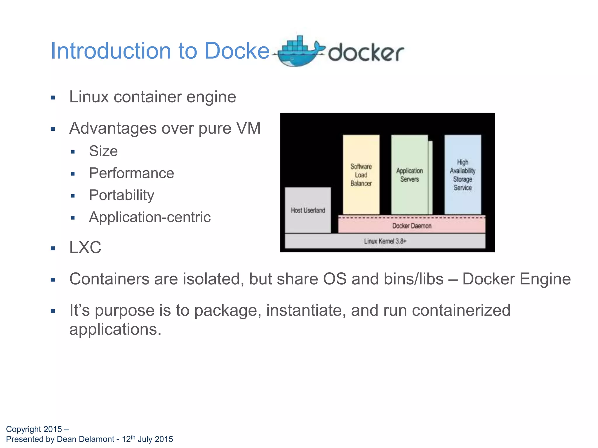  Linux container engine
 Advantages over pure VM
 Size
 Performance
 Portability
 Application-centric
 LXC
 Containers are isolated, but share OS and bins/libs – Docker Engine
 It’s purpose is to package, instantiate, and run containerized
applications.
Introduction to Docker
Copyright 2015 –
Presented by Dean Delamont - 12th July 2015
 