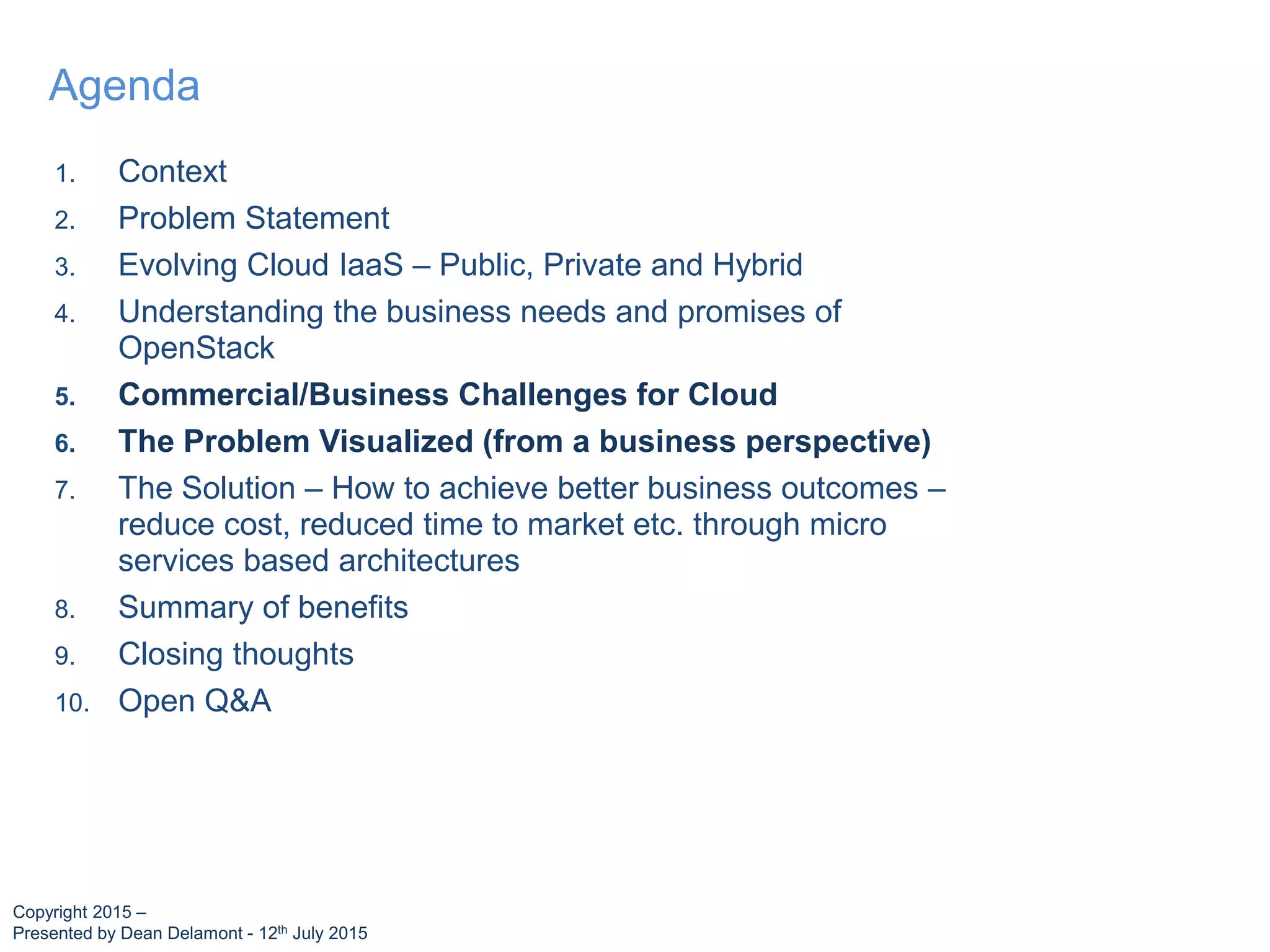1. Context
2. Problem Statement
3. Evolving Cloud IaaS – Public, Private and Hybrid
4. Understanding the business needs and promises of
OpenStack
5. Commercial/Business Challenges for Cloud
6. The Problem Visualized (from a business perspective)
7. The Solution – How to achieve better business outcomes –
reduce cost, reduced time to market etc. through micro
services based architectures
8. Summary of benefits
9. Closing thoughts
10. Open Q&A
Agenda
Copyright 2015 –
Presented by Dean Delamont - 12th July 2015
 
