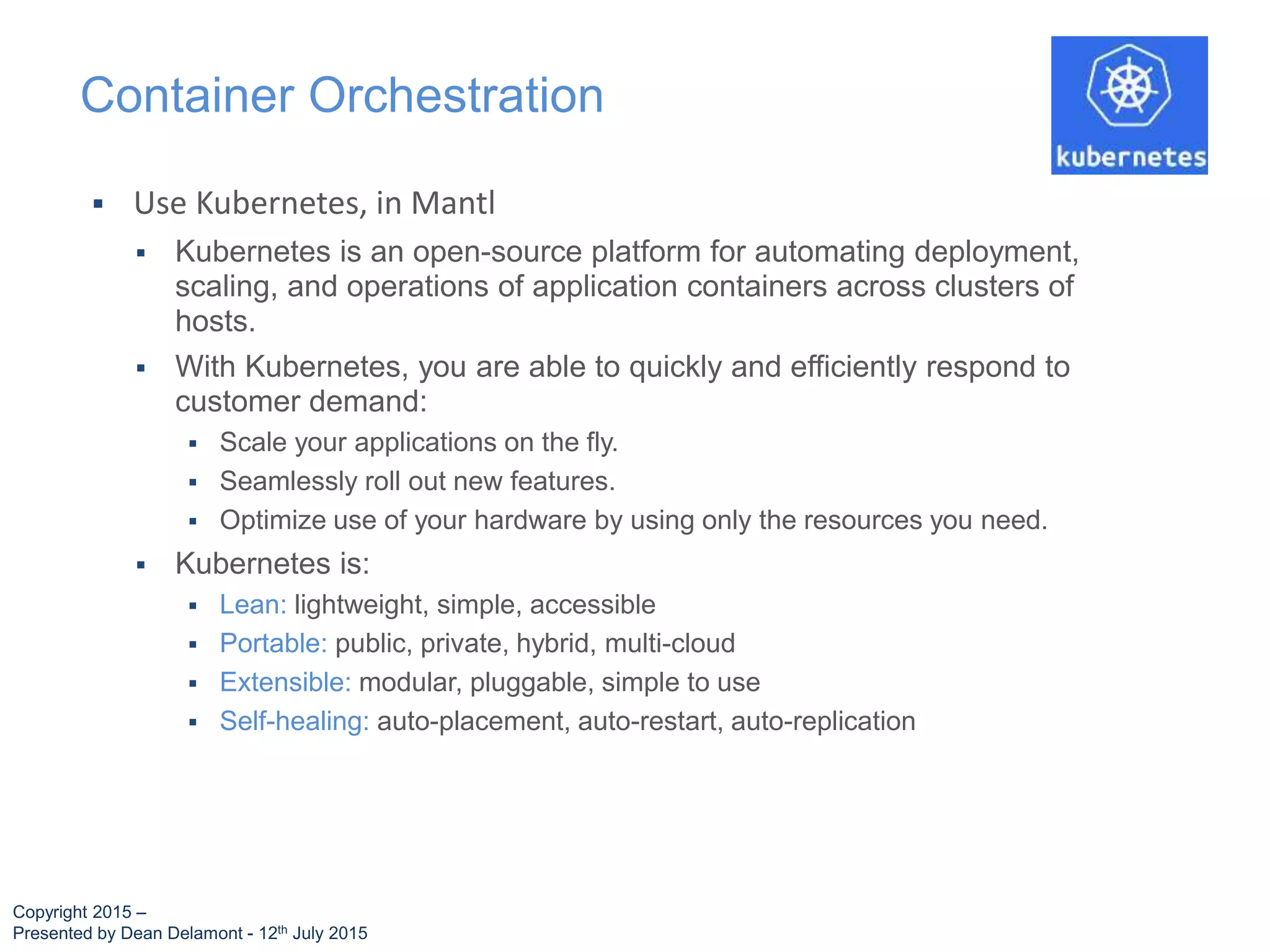  Use Kubernetes, in Mantl
 Kubernetes is an open-source platform for automating deployment,
scaling, and operations of application containers across clusters of
hosts.
 With Kubernetes, you are able to quickly and efficiently respond to
customer demand:
 Scale your applications on the fly.
 Seamlessly roll out new features.
 Optimize use of your hardware by using only the resources you need.
 Kubernetes is:
 Lean: lightweight, simple, accessible
 Portable: public, private, hybrid, multi-cloud
 Extensible: modular, pluggable, simple to use
 Self-healing: auto-placement, auto-restart, auto-replication
Container Orchestration
Copyright 2015 –
Presented by Dean Delamont - 12th July 2015
 