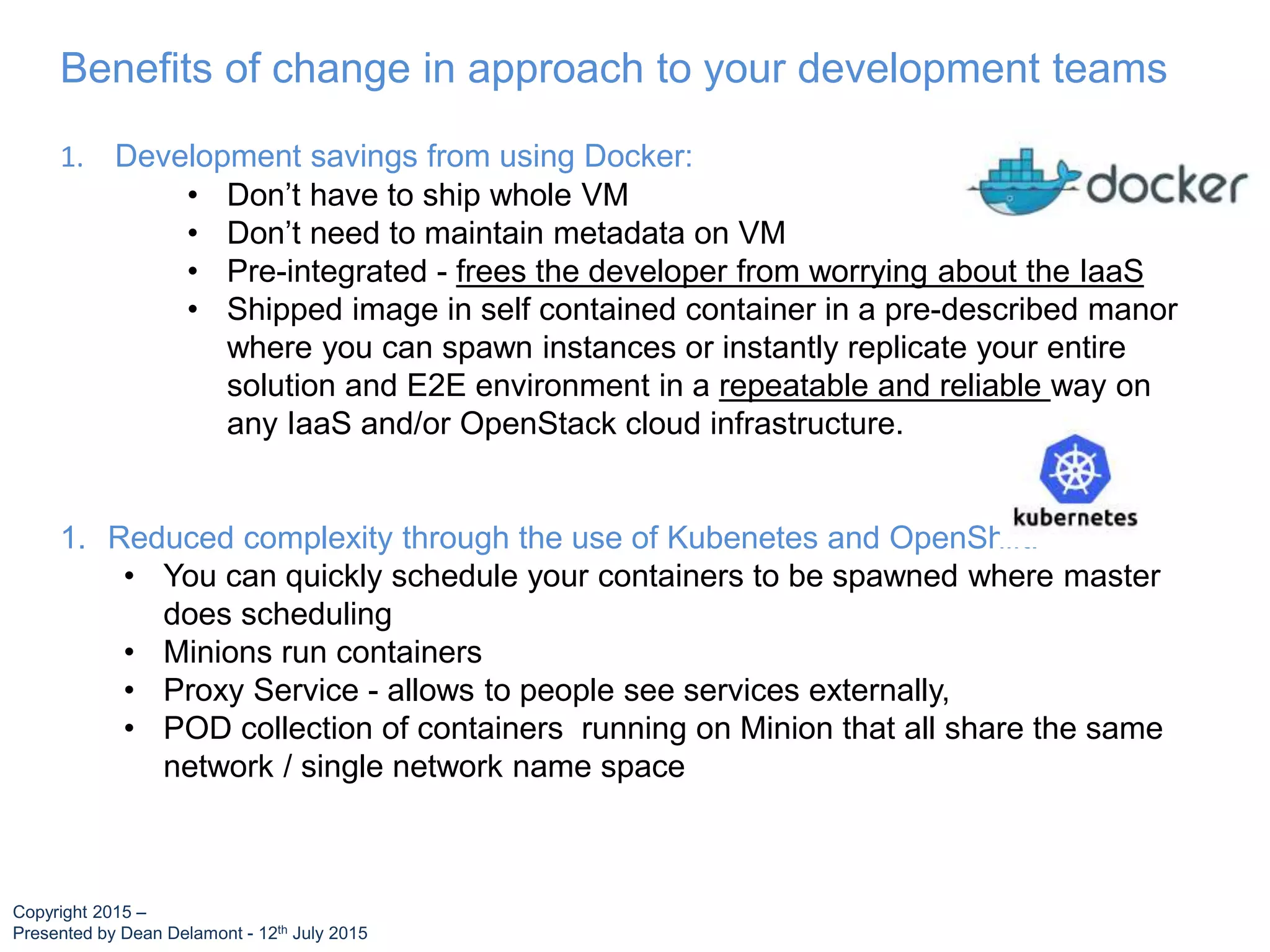 Benefits of change in approach to your development teams
1. Development savings from using Docker:
• Don’t have to ship whole VM
• Don’t need to maintain metadata on VM
• Pre-integrated - frees the developer from worrying about the IaaS
• Shipped image in self contained container in a pre-described manor
where you can spawn instances or instantly replicate your entire
solution and E2E environment in a repeatable and reliable way on
any IaaS and/or OpenStack cloud infrastructure.
1. Reduced complexity through the use of Kubenetes and OpenShift:
• You can quickly schedule your containers to be spawned where master
does scheduling
• Minions run containers
• Proxy Service - allows to people see services externally,
• POD collection of containers running on Minion that all share the same
network / single network name space
Copyright 2015 –
Presented by Dean Delamont - 12th July 2015
 