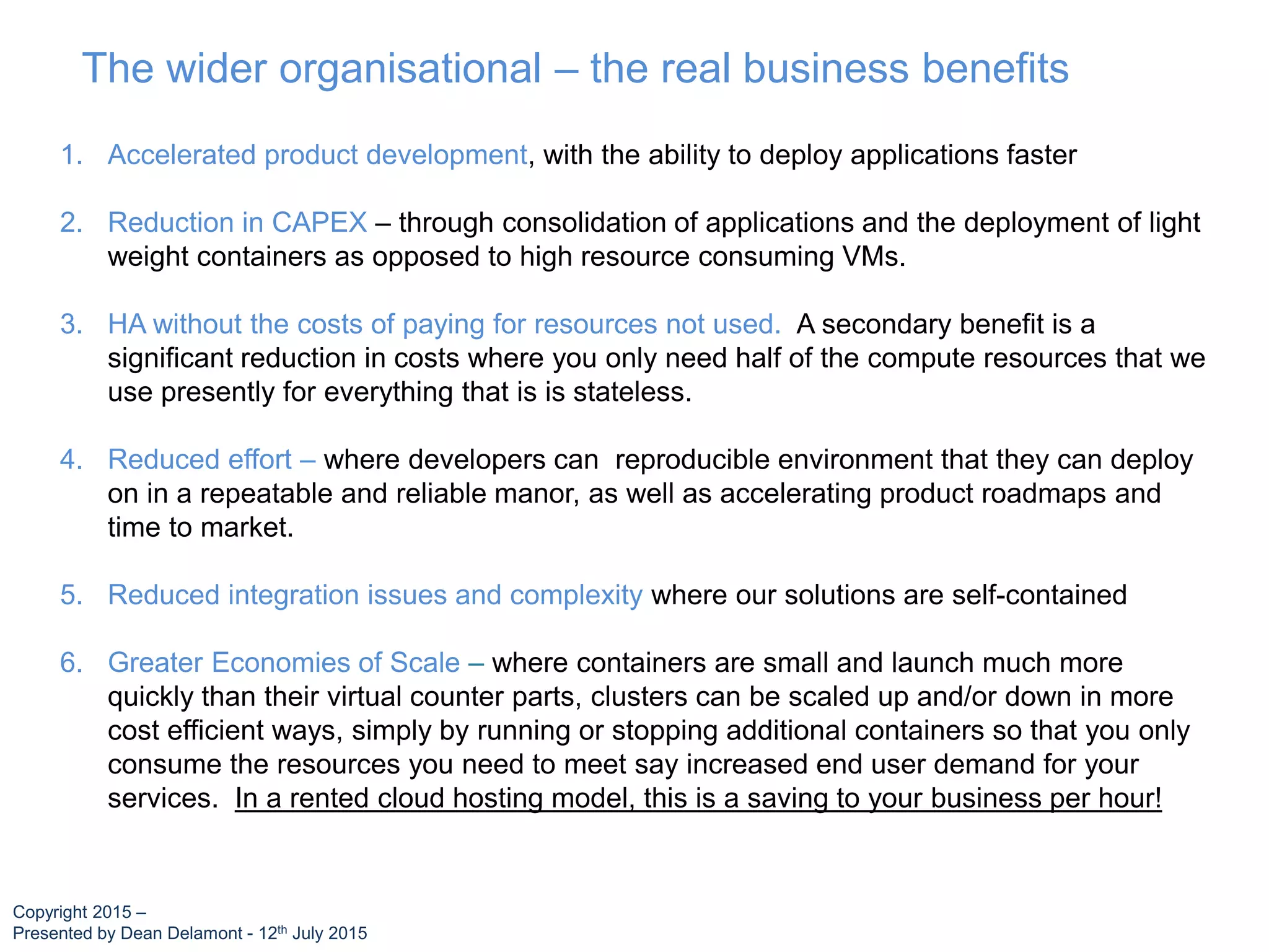 The wider organisational – the real business benefits
1. Accelerated product development, with the ability to deploy applications faster
2. Reduction in CAPEX – through consolidation of applications and the deployment of light
weight containers as opposed to high resource consuming VMs.
3. HA without the costs of paying for resources not used. A secondary benefit is a
significant reduction in costs where you only need half of the compute resources that we
use presently for everything that is is stateless.
4. Reduced effort – where developers can reproducible environment that they can deploy
on in a repeatable and reliable manor, as well as accelerating product roadmaps and
time to market.
5. Reduced integration issues and complexity where our solutions are self-contained
6. Greater Economies of Scale – where containers are small and launch much more
quickly than their virtual counter parts, clusters can be scaled up and/or down in more
cost efficient ways, simply by running or stopping additional containers so that you only
consume the resources you need to meet say increased end user demand for your
services. In a rented cloud hosting model, this is a saving to your business per hour!
Copyright 2015 –
Presented by Dean Delamont - 12th July 2015
 